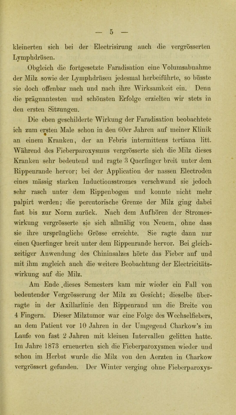 kleinerten sich bei der Electrisirung auch die vergrösserten Lymphdrüsen. Obgleich die fortgesetzte Faradisation eine Yolmnsahnahme der Milz sowie der Lymphdrüsen jedesmal herbeiführte, so büsste sie doch offenbar nach und nach ihre Wirksamkeit ein. Denn die prägnantesten und schönsten Erfolge erzielten wir stets in den ersten Sitzungen. Die eben geschilderte Wirkung der Faradisation beobachtete ich zum ersten Male schon in den 60er Jahren auf meiner Klinik an einem Kranken, der an Febris intermittens tertiana litt. Während des Fieberparoxysmus vergrösserte sich die Milz dieses Kranken sehr bedeutend und ragte 3 Querfinger breit unter dem Rippenrande hervor; bei der Application der nassen Electroden eines mässig starken Inductiousstromes verschwand sie jedoch sehr rasch unter dem Rippenbogen und konnte nicht mehr palpirt werden; die percutorische Grenze der Milz ging dabei fast bis zur Norm zurück. Nach dem Auf hören der Stromes- wirkung vergrösserte sie sich allmälig von Neuem, ohne dass sie ihre ursprüngliche Grösse erreichte. Sie ragte dann nur einen Querfinger breit unter dem Rippenrande hervor. Bei gleich- zeitiger Anwendung des Chininsalzes hörte das Fieber auf und mit ihm zugleich auch die weitere Beobachtung der Electricitäts- wirkung auf die Milz. Am Ende .dieses Semesters kam mir wieder ein Fall von bedeutender Vergrösserung der Milz zu Gesicht; dieselbe über- ragte in der Axillarlinie den Rippenrand um die Breite von 4 Fingern. Dieser Milztumor war eine Folge des Wechselfiebers, an dem Patient vor 10 Jahren in der Umgegend Charkow’s im Laufe von fast 2 Jahren mit kleinen Intervallen gelitten hatte. Im Jahre 1873 erneuerten sich die Fiebcrparoxysmen wieder und schon im Herbst wurde die Milz von den Aerzten in Charkow vergrössert gefunden. Der Winter verging ohne Fieberparoxys-