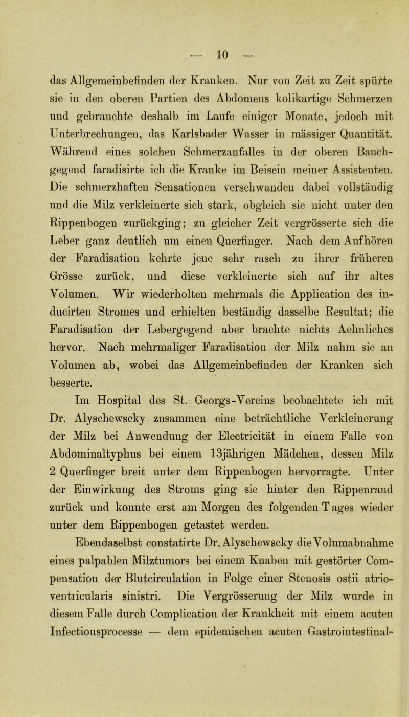 das Allgemeinbefinden der Krankeu. Nur von Zeit zu Zeit spürte sie in den oberen Partien des Abdomens kolikartige Schmerzen und gebrauchte deshalb im Laufe einiger Monate, jedoch mit Unterbrechungen, das Karlsbader Wasser in massiger Quantität. Während eines solchen Sehmerzanfalles in der oberen Bauch- gegend faradisirte ich die Kranke im Beisein meiner Assistenten. Die schmerzhaften Sensationen verschwanden dabei vollständig und die Milz verkleinerte sich stark, obgleich sie nicht unter den Rippenbogen zurückging; zu gleicher Zeit vergrösserte sich die Leber ganz deutlich um einen Querfinger. Nach dem Aufhören der Faradisation kehrte jene sehr rasch zu ihrer früheren Grösse zurück, und diese verkleinerte sich auf ihr altes Volumen. Wir wiederholten mehrmals die Application des in- ducirten Stromes und erhielten beständig dasselbe Resultat; die Faradisation der Lebergegend aber brachte nichts Aehnliches hervor. Nach mehrmaliger Faradisation der Milz nahm sie an Volumen ab, wobei das Allgemeinbefinden der Kranken sich besserte. Im Hospital des St. Georgs-Vereins beobachtete ich mit Dr. Alyschewscky zusammen eine beträchtliche Verkleinerung der Milz bei Anwendung der Electricität in einem Falle von Abdominaltyphus bei einem 13jährigen Mädchen, dessen Milz 2 Querfinger breit unter dem Rippenbogen hervorragte. Unter der Einwirkung des Stroms ging sie hinter den Rippenrand zurück und konnte erst am Morgen des folgenden T ages wieder unter dem Rippenbogen getastet werden. Ebendaselbst constatirte Dr. Alyschewscky die Volumabnahme eines palpablen Milztumors bei einem Knaben mit gestörter Com- pensation der Blutcirculation in Folge einer Stenosis ostii atrio- ventricularis sinistri. Die Vergrösserung der Milz wurde in diesem Falle durch Complication der Krankheit mit einem acuten Infectionsprocesse — dem epidemischen acuten Gastrointestinal-
