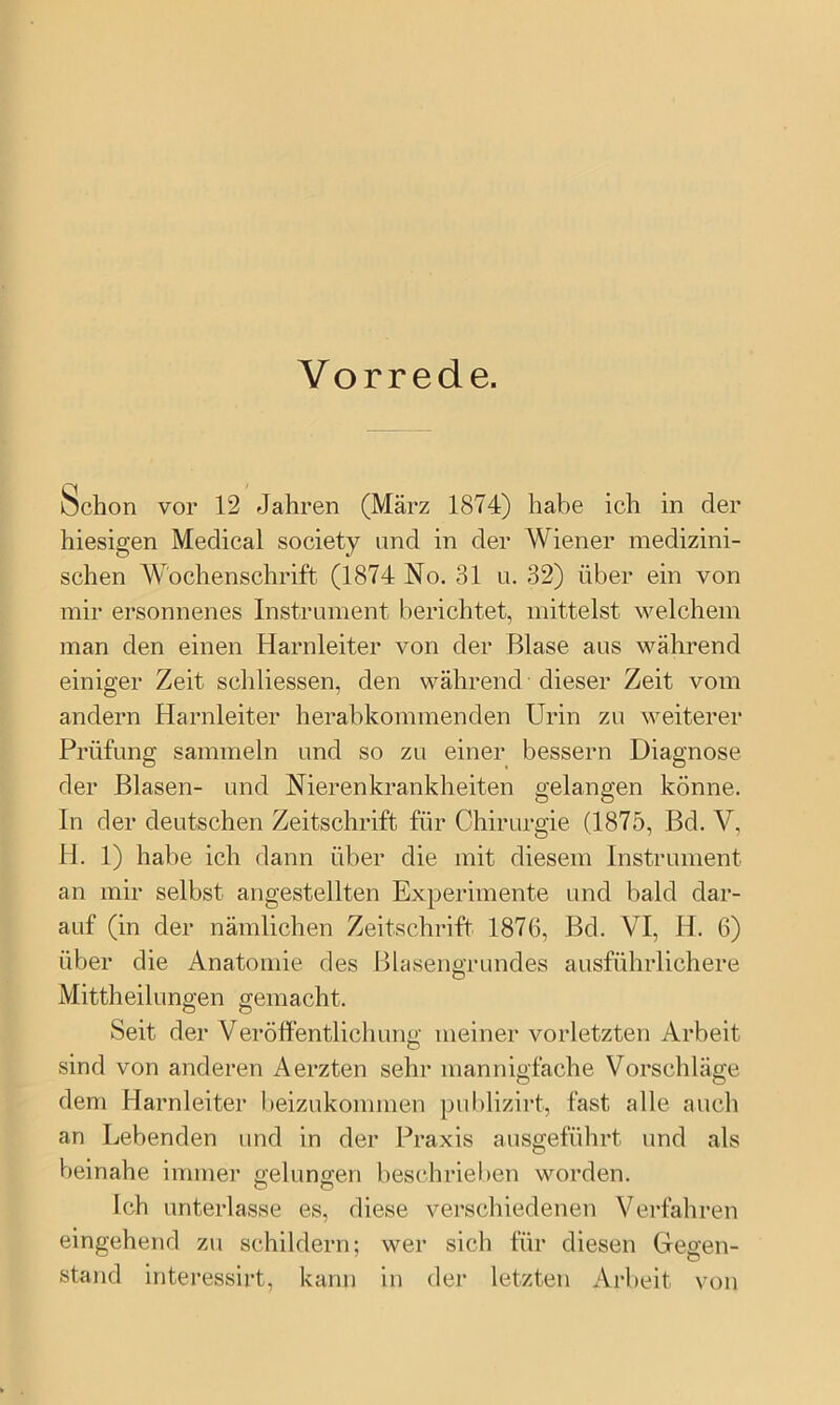 Vorrede. Schon vor 12 Jahren (März 1874) habe ich in der hiesigen Medical society and in der Wiener medizini- schen Wochenschrift (1874 No. 31 u. 32) über ein von mir ersonnenes Instrument berichtet, mittelst welchem man den einen Harnleiter von der Blase aus während einiger Zeit schliessen, den während dieser Zeit vom andern Harnleiter herabkommenden Urin zu weiterer Prüfung sammeln und so zu einer bessern Diagnose der Blasen- und Nierenkrankheiten gelangen könne. In der deutschen Zeitschrift für Chirurgie (1875, Bd. V, H. 1) habe ich dann über die mit diesem Instrument an mir selbst angestellten Experimente und bald dar- auf (in der nämlichen Zeitschrift 1876, Bd. VI, H. 6) über die Anatomie des Blasengrundes ausführlichere Mittheilungen gemacht. Seit der Veröffentlichung meiner vorletzten Arbeit sind von anderen Aerzten sehr mannigfache Vorschläge dem Harnleiter beizukommen pul)lizirt, fast alle auch an Lebenden und in der Praxis ausgeführt und als beinahe immer ffelunffen beschrieben worden. O O Ich unterlasse es, diese verschiedenen Verfahren eingehend zu schildern; wer sich für diesen Gegen- stand interessirt, kann in der letzten Arbeit von