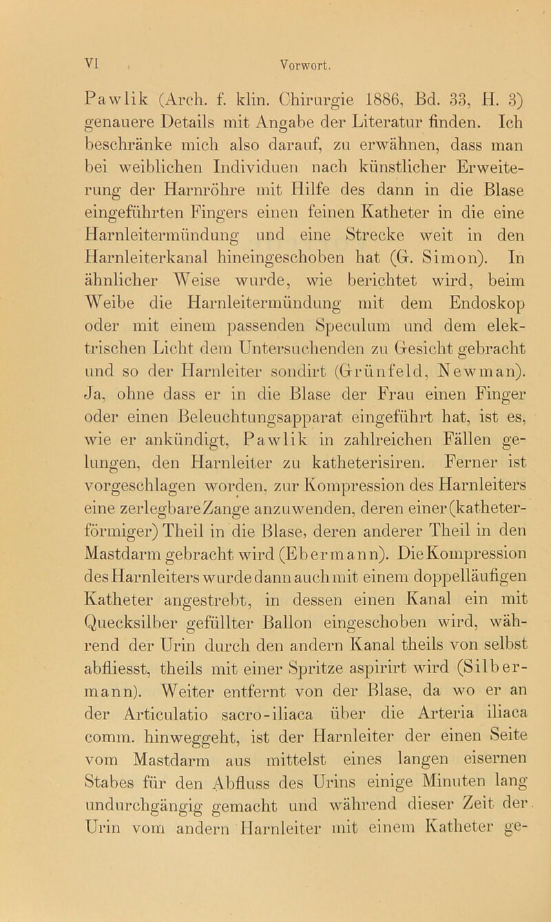 Pawlik (Arch. f. klin. Chirurgie 1886, Bd. 33, H. 3) genauere Details mit Angabe der Literatur finden. Ich beschränke mich also darauf, zu erwähnen, dass man bei weiblichen Individuen nach künstlicher Erweite- rung der Harnröhre mit Hilfe des dann in die Blase eingeführten Fingers einen feinen Katheter in die eine Harnleitermündung und eine Strecke weit in den Harnleiterkanal hineingeschoben hat (G, Simon). In ähnlicher Weise wurde, wie berichtet wird, beim Weibe die Harnleitermündung mit dem Endoskop oder mit einem passenden Speculum und dem elek- trischen Licht dem Untersuchenden zu Gesicht gebracht und so der Harnleiter sondirt (Grünfeld, Kewman). Ja, ohne dass er in die Blase der Frau einen Finger oder einen Beleuchtungsapparat eingeführt hat, ist es, wie er ankündigt, Pawlik in zahlreichen Fällen ge- lungen, den Harnleiter zu katheterisiren. Ferner ist vorgeschlagen worden, zur Kompression des Harnleiters eine zerlegbare Zange anzu wenden, deren einer (katheter- förmiger) Theil in die Blase, deren anderer Theil in den Mastdarm gebracht wird (Eb e r m a n n). Die Kompression des Harnleiters wurde dann auch mit einem doppelläufigen Katheter angestrebt, in dessen einen Kanal ein mit Quecksilber gefüllter Ballon eingeschoben wird, wäh- rend der Urin durch den andern Kanal theils von selbst abfliesst, theils mit einer Spritze aspirirt wird (Silber- mann). Weiter entfernt von der Blase, da wo er an der Articulatio sacro-iliaca über die Arteria iliaca comm. hinwefifffeht, ist der Harnleiter der einen Seite vom Mastdarm aus mittelst eines langen eisernen Stabes für den Abfluss des Urins einige Minuten lang undurchgängig gemacht und während dieser Zeit der Urin vom andern Harnleiter mit einem Katheter ge-