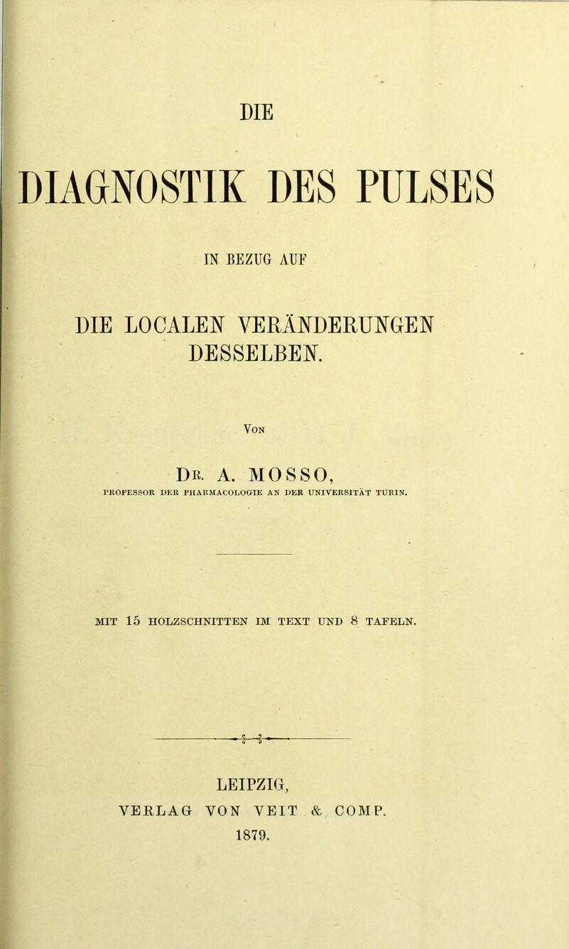 DIE DIAGNOSTIK DES PULSES IN BEZUG AUF DIE LOCALEN VERÄNDERUNGEN DESSELBEN. Von Dß. A. MOSSO, PROFESSOR DER PHARMACOLOGIE AN DER UNIVERSITÄT TURIN. MIT 15 HOLZSCHNITTEN IM TEXT UND 8 TAEELN. ■S—f LEIPZIG, VERLAG VON VEIT & COMP. 1879.