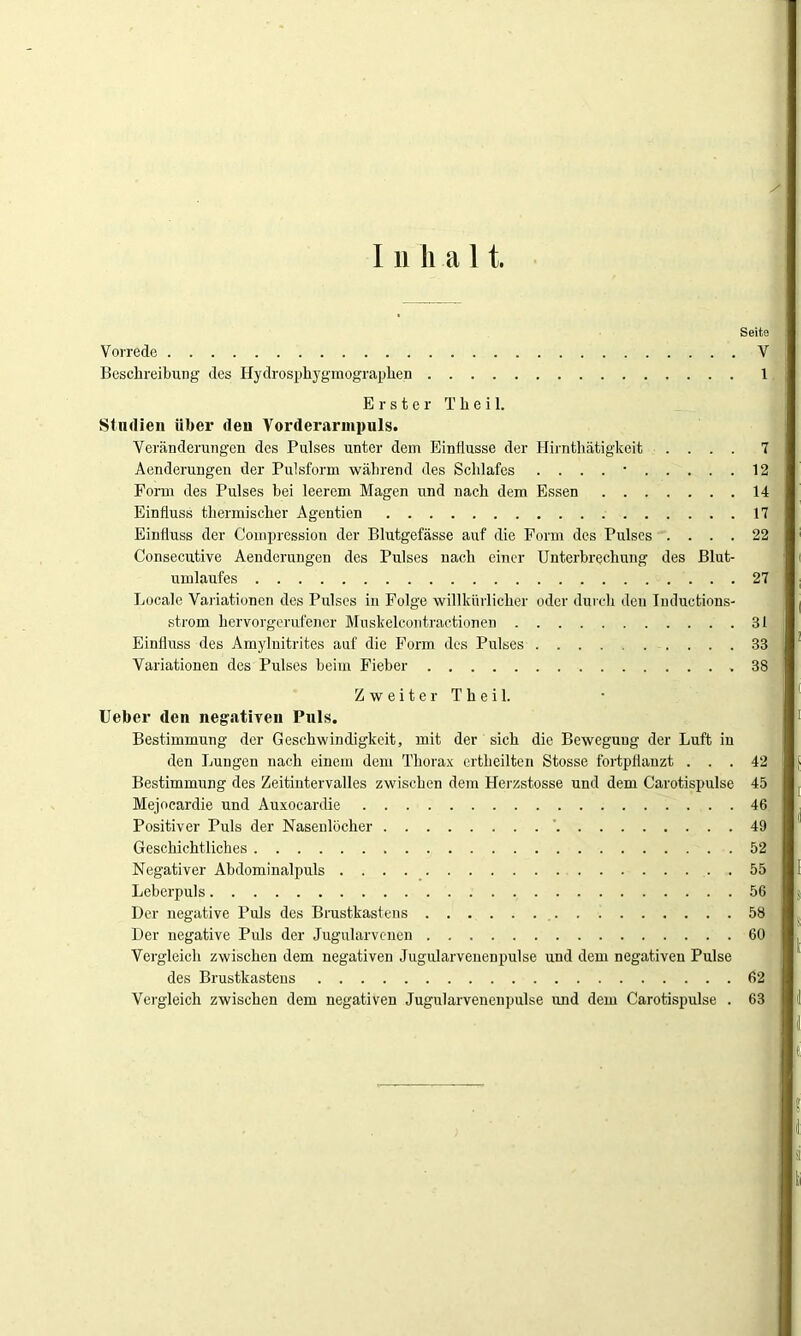 I ii li a 11. Seite Vorrede V Beschreibung des Hydrosphygmographen 1 Erster T h e i 1. Studien über den Vorderarnipuls. Veränderungen des Pulses unter dem Einflüsse der Hirnthätigkeit .... 7 Aenderungen der Pulsform während des Schlafes . . . . • 12 Form des Pulses bei leerem Magen und nach dem Essen 14 Einfluss thermischer Agentien 17 Einfluss der Compression der Blutgefässe auf die Form des Pulses .... 22 Consecutive Aenderungen des Pulses nach einer Unterbrechung des Blut- umlaufes 27 Locale Variationen des Pulses in Folge willkürlicher oder durch den Tnductions- strom hervorgerufener Muskelcontractionen 31 Einfluss des Amylnitrites auf die Form des Pulses 33 Variationen des Pulses beim Fieber .38 Zweiter Theil. Ueber den negativen Puls. Bestimmung der Geschwindigkeit, mit der sich die Bewegung der Luft in den Lungen nach einem dem Thorax ertheilten Stosse fortpflanzt ... 42 Bestimmung des Zeitintervalles zwischen dem Herzstosse und dem Carotispulse 45 Mejocardie und Auxocardie 46 Positiver Puls der Nasenlöcher 49 Geschichtliches 52 Negativer Abdominalpuls 55 Leberpuls 56 Der negative Puls des Brustkastens 58 Der negative Puls der Jugularvenen 60 Vergleich zwischen dem negativen ,Tugularvenen pulse und dem negativen Pulse des Brustkastens 62 Vergleich zwischen dem negativen Jugularvenenpulse und dem Carotispulse . 63