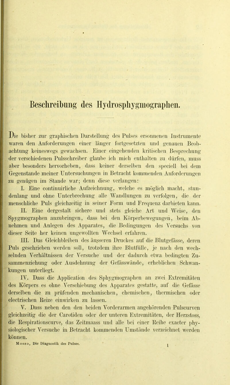 Beschreibung des Hydrosphygmograpken. Die bisher zur graphischen Darstellung des Pulses ersonnenen Instrumente waren den Anforderungen einer länger fortgesetzten und genauen Beob- achtung keineswegs gewachsen. Einer eingehenden kritischen Besprechung der verschiedenen Pulsschreiber glaube ich mich enthalten zu dürfen, muss aber besonders hervorheben, dass keiner derselben den speciell bei dem Gegenstände meiner Untersuchungen in Betracht kommenden Anforderungen zu genügen im Stande war; denn diese verlangen: I. Eine continuirliche Aufzeichnung, welche es möglich macht, stun- denlang und ohne Unterbrechung alle Wandlungen zu verfolgen, die der menschliche Puls gleichzeitig in seiner Form und Frequenz darbieten kann. II. Eine dergestalt sichere und stets gleiche Art und Weise, den Spygmographen anzubringen, dass hei den Körperbewegungen, beim Ab- nehmen und Anlegen des Apparates, die Bedingungen des Versuchs von dieser Seite her keinen ungewollten Wechsel erfahren. III. Das Gleichbleiben des äusseren Druckes auf die Blutgefässe, deren Puls geschrieben werden soll, trotzdem ihre Blutfülle, je nach den wech- selnden Verhältnissen der Versuche und der dadurch etwa bedingten Zu- sammenziehung oder Ausdehnung der Gefässwände, erheblichen Schwan- kungen unterliegt. IV. Dass die Application des Spkygmographen an zwei Extremitäten des Körpers es ohne Verschiebung des Apparates gestatte, auf die Gefässe derselben die zu prüfenden mechanischen, chemischen, thermischen oder electrischen Beize einwirken zu lassen. V. Dass neben den den beiden Vorderarmen angehörenden Pulscurven gleichzeitig die der Carotiden oder der unteren Extremitäten, der Herzstoss, die Kespirationscurve, das Zeitmaass und alle hei einer Reihe exacter phy- siologischer Versuche in Betracht kommenden Umstände verzeichnet werden können. Mosso, Die Diagnostik des Pulses. ,