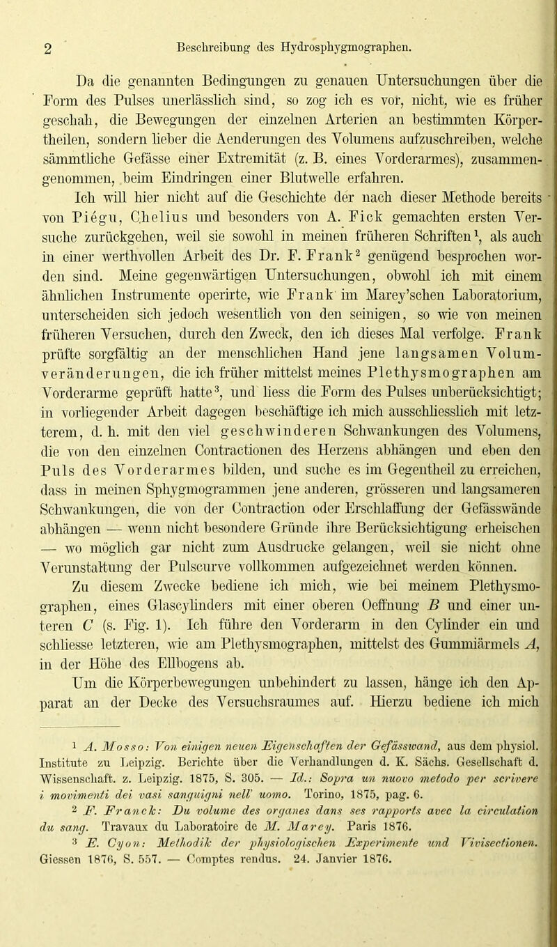 Da die genannten Bedingungen zu genauen Untersuchungen über die Form des Pulses unerlässlich sind, so zog ich es vor, nicht, wie es früher geschah, die Bewegungen der einzelnen Arterien an bestimmten Körper- theilen, sondern lieber die Aenderungen des Volumens aufzuschreiben, welche sämmtliche Gefässe einer Extremität (z. B. eines Vorderarmes), zusammen- genommen, beim Eindringen einer Blutwelle erfahren. Ich will hier nicht auf die Geschichte der nach dieser Methode bereits von Piegu, Chelius und besonders von A. Eick gemachten ersten Ver- suche zurückgehen, weil sie sowohl in meinen früheren Schriften \ als auch in einer werthvollen Arbeit des Dr. F. Frank1 2 genügend besprochen wor- den sind. Meine gegenwärtigen Untersuchungen, obwohl ich mit einem ähnlichen Instrumente operirte, wie Frank im Marey'sehen Laboratorium, unterscheiden sich jedoch wesentlich von den seinigen, so wie von meinen früheren Versuchen, durch den Zweck, den ich dieses Mal verfolge. Frank prüfte sorgfältig an der menschlichen Hand jene langsamen Volum- veränderungen, die ich früher mittelst meines Plethysmographen am Vorderarme geprüft hatte3, und liess die Form des Pulses unberücksichtigt; in vorliegender Arbeit dagegen beschäftige ich mich ausschliesslich mit letz- terem, d. h. mit den viel geschwinderen Schwankungen des Volumens, die von den einzelnen Contractionen des Herzens ahhängen und eben den Puls des Vorderarmes bilden, und suche es im Gegentheil zu erreichen, dass in meinen Sphygmogrammen jene anderen, grösseren und langsameren Schwankungen, die von der Contraction oder Erschlaffung der Gefässwände ahhängen — wenn nicht besondere Gründe ihre Berücksichtigung erheischen — wo möglich gar nicht zum Ausdrucke gelangen, weil sie nicht ohne Verunstaltung der Pulscurve vollkommen aufgezeichnet werden können. Zu diesem Zwecke bediene ich mich, wie hei meinem Plethysmo- graphen, eines Glascylinders mit einer oberen Oeffnung B und einer un- teren C (s. Fig. 1). Ich führe den Vorderarm in den Cylinder ein und schliesse letzteren, wie am Plethysmographen, mittelst des Gummiärmels A, in der Höhe des Ellbogens ab. Um (he Körperbewegungen unbehindert zu lassen, hänge ich den Ap- parat an der Decke des Versuchsraunies auf. Hierzu bediene ich mich 1 A. Mos so: Von einigen neuen Eigenschaften der Gefässivand, aus dem physiol. Institute zu Leipzig. Berichte über die Verhandlungen d. K. Sachs. Gesellschaft d. Wissenschaft, z. Leipzig. 1875, S. 305. — Id.: Sopra un nuovo metodo per scrivere i movimenti dei vasi sanguigni nell' uomo. Torino, 1875, pag. 6. 2 F. FrancTc: Du volume des Organes dans ses rapports avec la circulation du sang. Travaux du Laboratoire de M. Marey. Paris 1876. 3 E. Cyon-, Methodik der physiologischen Experimente und Yivisectionen. Giessen 1876, S. 557. — Comptes rendus. 24. Janvier 1876.