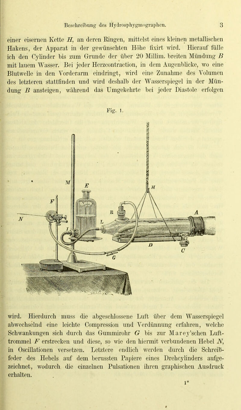 einer eisernen Kette H, an deren Ringen, mittelst eines kleinen metallischen Hakens, der Apparat in der gewünschten Hohe lixirt wird. Hierauf fülle ich den Cylinder bis zum Grunde der über 20 Millim. breiten Mündung B mit lauem Wasser. Bei jeder Herzcontraction, in dem Augenblicke, wo eine Blutwelle in den Vorderarm eindringt, wird eine Zunahme des Volumen des letzteren stattfinden und wird deshalb der Wasserspiegel in der Mün- dung B ansteigen, während das Umgekehrte bei jeder Diastole erfolgen Fig. 1. wird. Hierdurch muss die abgeschlossene Luft über dem Wasserspiegel abwechselnd eine leichte Compression und Verdünnung erfahren, welche Schwankungen sich durch das Gummirohr G bis zur Marey’schen Luft- trommel F erstrecken und diese, so wie den hiermit verbundenen Hebel N, in Oscillationen versetzen. Letztere endlich werden durch die Schreib- feder des Hebels auf dem berussten Papiere eines Drehcylinders aufge- zeichnet, wodurch die einzelnen Pulsationen ihren graphischen Ausdruck erhalten. 1