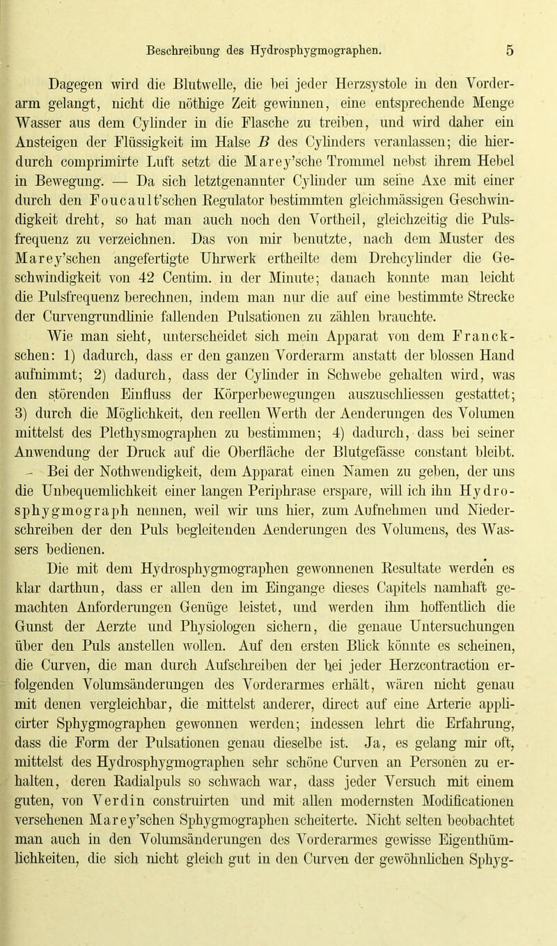 Dagegen wird die Blutwelle, die bei jeder Herzsystole in den Vorder- arm gelangt, nicht die nöthige Zeit gewinnen, eine entsprechende Menge Wasser aus dem Cylinder in die Flasche zu treiben, und wird daher ein Ansteigen der Flüssigkeit im Halse B des Cylinders veranlassen; die hier- durch comprimirte Luft setzt die Marey’sche Trommel nebst ihrem Hebel in Bewegung. — Da sich letztgenannter Cylinder um seine Axe mit einer durch den Foucault’schen Regulator bestimmten gleichmässigen Geschwin- digkeit dreht, so hat man auch noch den Vortheil, gleichzeitig die Puls- frequenz zu verzeichnen. Das von mir benutzte, nach dem Muster des Marey’schen angefertigte Uhrwerk ertheilte dem Drehcylinder die Ge- schwindigkeit von 42 Centim. in der Minute; danach konnte man leicht die Pulsfrequenz berechnen, indem man nur die auf eine bestimmte Strecke der Curvengrundlinie fallenden Pulsationen zu zählen brauchte. Wie man sieht, unterscheidet sich mein Apparat von dem Franck- schen: 1) dadurch, dass er den ganzen Vorderarm anstatt der blossen Hand aufnimmt; 2) dadurch, dass der Cyhnder in Schwebe gehalten wird, was den störenden Einfluss der Körperbewegungen auszuschliessen gestattet; 3) durch die Möglichkeit, den reellen Werth der Aenderungen des Volumen mittelst des Plethysmographen zu bestimmen; 4) dadurch, dass bei seiner Anwendung der Druck auf (he Oberfläche der Blutgefässe constant bleibt. - Bei der Nothwendigkeit, dem Apparat einen Namen zu geben, der uns die Unbequemlichkeit einer langen Periphrase erspare, will ich ihn Hydro- sphygmograph nennen, weil wir uns liier, zum Aufnehmen und Nieder- schreiben der den Puls begleitenden Aenderungen des Volumens, des Was- sers bedienen. Die mit dem Hydrosphygmographen gewonnenen Resultate werden es klar darthun, dass er allen den im Eingänge dieses Capitels namhaft ge- machten Anforderungen Genüge leistet, und werden ihm hoffentlich die Gunst der Aerzte und Physiologen sichern, die genaue Untersuchungen über den Puls anstellen wollen. Auf den ersten Blick könnte es scheinen, die Curven, die man durch Aufschreiben der bei jeder Herzcontraction er- folgenden Volumsänderungen des Vorderarmes erhält, wären lücht genau mit denen vergleichbar, die mittelst anderer, direct auf eine Arterie appli- cirter Sphygmographen gewonnen werden; indessen lehrt die Erfahrung, dass die Form der Pulsationen genau dieselbe ist. Ja, es gelang mir oft, mittelst des Hydrosphygmographen sehr schöne Curven an Personen zu er- halten, deren Radialpuls so schwach war, dass jeder Versuch mit einem guten, von Verdin construirten und mit allen modernsten Modificationen versehenen Marey’schen Sphygmographen scheiterte. Nicht selten beobachtet man auch in den Volumsänderungen des Vorderarmes gewisse Eigentliüm- lichkeiten, die sich nicht gleich gut in den Curven der gewöhnlichen Sphyg-