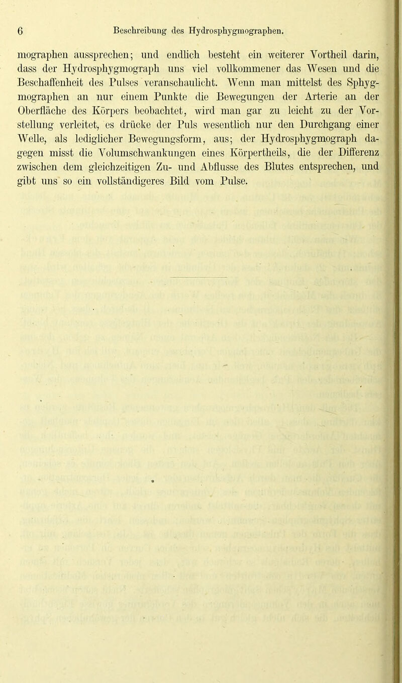 mographen aussprechen; und endlich, besteht ein weiterer Yortheil darin, dass der Hydrosphygmograph uns viel vollkommener das Wesen und die Beschaffenheit des Pulses veranschaulicht. Wenn man mittelst des Sphyg- mographen an nur einem Punkte die Bewegungen der Arterie an der Oberfläche des Körpers beobachtet, wird man gar zu leicht zu der Vor- stellung verleitet, es drücke der Puls wesentlich nur den Durchgang einer Welle, als ledighcher Bewegungsform, aus; der Hydrosphygmograph da- gegen misst die Volumschwankungen eines Körpertheils, die der Differenz zwischen dem gleichzeitigen Zu- und Abflüsse des Blutes entsprechen, und gibt uns so ein vollständigeres Bild vom Pulse.
