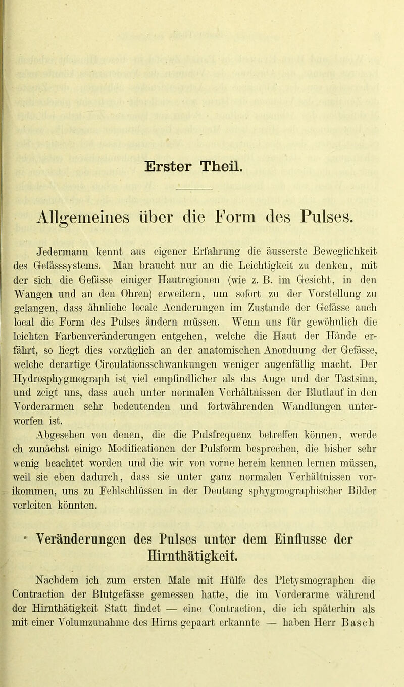 Erster Theil. Allgemeines über die Form des Pulses. Jedermann kennt aus eigener Erfahrung' die äusserste Beweglichkeit des Gefässsystems. Man braucht nur an die Leichtigkeit zu denken, mit der sich die Gefässe einiger Hautregionen (wie z. B. im Gesicht, in den Wangen und an den Ohren) erweitern, um sofort zu der Vorstellung zu gelangen, dass ähnliche locale Aenderungen im Zustande der Gelasse auch local die Form des Pulses ändern müssen. Wenn uns für gewöhnlich die leichten Farbenveränderungen entgehen, welche die Haut der Hände er- fährt, so liegt dies vorzüglich an der anatomischen Anordnung der Gefässe, welche derartige Circulationsschwankungen weniger augenfällig macht. Der Hydrosphygmograph ist viel empfindlicher als das Auge und der Tastsinn, und zeigt uns, dass auch unter normalen Verhältnissen der Blutlauf in den Vorderarmen sehr bedeutenden und fortwährenden Wandlungen unter- worfen ist. Abgesehen von denen, die die Pulsfrequenz betreffen können, werde ch zunächst einige Modificationen der Pulsform besprechen, die bisher sehr wenig beachtet worden und die wir von vorne herein kennen lernen müssen, weil sie eben dadurch, dass sie unter ganz normalen Verhältnissen vor- ikommen, uns zu Fehlschlüssen in der Deutung sphygmographischer Bilder verleiten könnten. • Veränderungen des Pulses unter dem Einflüsse der Hirnthätigkeit. Nachdem ich zum ersten Male mit Hülfe des Pletysmographen die Contraction der Blutgefässe gemessen hatte, die im Vorderarme während der Hirnthätigkeit Statt findet — eine Contraction, die ich späterhin als mit einer Volumzunahme des Hirns gepaart erkannte — haben Herr Basch