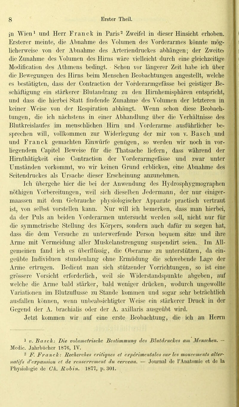 in Wien1 und Herr Franck in Paris2 Zweifel in dieser Hinsicht, erhoben. Ersterer meinte, die Abnahme des Volumen des Vorderarmes könnte mög- licherweise von der Abnahme des Arteriendruckes abhängen; der Zweite? die Zunahme des Volumen des Hirns wäre vielleicht durch eine gleichzeitige Modifikation des Athmens bedingt. Schon vor längerer Zeit habe ich über die Bewegungen des Hirns beim Menschen Beobachtungen angestellt, welche es bestätigten, dass der Contraction der Vorderarmgefässe bei geistiger Be- schäftigung ein stärkerer Blutandrang zu den Hirnhemisphären entspricht, und dass die hierbei Statt findende Zunahme des Volumen der letzteren in keiner Weise von der Respiration abhängt. Wenn schon diese Beobach- tungen, die ich nächstens in einer Abhandlung über die Verhältnisse des Blutkreislaufes im menschlichen Hirn und Vorderarme ausführlicher be- sprechen will, vollkommen zur Widerlegung der mir von v. Basch und und Franck gemachten Einwürfe genügen, so werden wir noch in vor- liegendem Capitel Beweise für die Thatsache liefern, dass während der Hirnthätigkeit eine Contraction der Vorderarmgefässe und zwar unter Umständen vorkommt, wo vir keinen Grund erblicken, eine Abnahme des Seitendruckes als Ursache dieser Erscheinung anzunehmen. Ich übergehe hier die bei der Anwendung des Hydrosphygmographen nöthigen Vorbereitungen, weil sich dieselben Jedermann, der nur einiger- maßen mit dem Gebrauche physiologischer Apparate practisch vertraut ist, von selbst vorstellen kann. Nur will ich bemerken, dass man hierbei, da der Puls an beiden Vorderarmen untersucht werden soll, nicht nur für die symmetrische Stellung des Körpers, sondern auch dafür zu sorgen hat, dass die dem Versuche zu unterwerfende Person bequem sitze und ihre Arme mit Vermeidung aller Muskelanstrengung suspendirt seien. Im All- gemeinen fand ich es überflüssig, die Oberarme zu unterstützen, da ein- geübte Individuen stundenlang ohne Ermüdung die schwebende Lage der Arme ertrugen. Bedient man sich stützender Vorrichtungen, so ist eine grössere Vorsicht erforderlich, weil sie Widerstandspunkte abgeben, auf welche die Arme bald stärker, bald weniger drücken, wodurch ungewollte Variationen im Blutzuflusse zu Stande kommen und sogar sehr beträchtlich ausfallen können, wenn unbeabsichtigter AVeise ein stärkerer Druck in der Gegend der A. brachialis oder der A. axillaris ausgeübt wird. Jetzt kommen wir auf eine erste Beobachtung, die ich an Herrn 1 v. Basch: Die volumetrische Bestimmung des Blutdruckes am Menschen. — Mcdic. Jahrbücher 1876, IV. 2 F. Franck: Recherches critiques et experimentales sur les moui'ements alter- natifs d’expansion et de renserrement du eerveau. — Journal de l’Auatomie et de la Physiologie de üh. Rubin. 1877, p. 301.