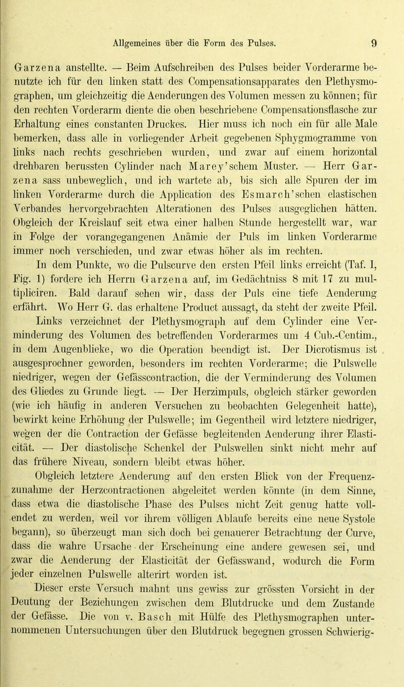 Garzena anstellte. — Beim Aufschreiben des Pulses beider Vorderarme be- nutzte ich für den linken statt des Compensationsapparates den Plethysmo- graphen, um gleichzeitig die Aenderungen des Volumen messen zu können; für den rechten Vorderarm diente die oben beschriebene Compensationsflasche zur Erhaltung eines constanten Druckes. Hier muss ich noch ein für alle Male bemerken, dass alle in vorliegender Arbeit gegebenen Sphygmogramme von links nach rechts geschrieben wurden, und zwar auf einem horizontal drehbaren berussten Cylinder nach Marey’schein Muster. — Herr Gar- zena sass unbeweglich, und ich wartete ab, bis sich alle Spuren der im linken Vorderarme durch die Application des Esmarch’sehen elastischen Verbandes hervorgebrachten Alterationen des Pulses ausgeglichen hätten. Obgleich der Kreislauf seit etwa einer halben Stunde hergestellt war, war in Eolge der vorangegangenen Anämie der Puls im linken Vorderarme immer noch verschieden, und zwar etwas höher als im rechten. In dem Punkte, wo die Pulscurve den ersten Pfeil links erreicht (Taf. 1, Eig. 1) fordere ich Herrn Garzena auf, im Gedächtniss 8 mit 17 zu mul- tipliciren. Bald darauf sehen wir, dass der Puls eine tiefe Aenderung erfährt. Wo Herr G. das erhaltene Product aussagt, da steht der zweite Pfeil. Links verzeichnet der Plethysmograph auf dem Cylinder eine Ver- minderung des Volumen des betreffenden Vorderarmes um 4 Cub.-Centim., in dem Augenblieke, wo die Operation beendigt ist. Der Dicrotismus ist ausgesprochner geworden, besonders im rechten Vorderarme; die Pulswelle niedriger, wegen der Gefässcontraction, die der Verminderung des Volumen des Gliedes zu Grunde liegt. — Der Herzimpuls, obgleich stärker geworden (wie ich häufig in anderen Versuchen zu beobachten Gelegenheit hatte), bewirkt keine Erhöhung der Pulswelle; im Gegentheil wird letztere niedriger, wegen der die Contraction der Gefässe begleitenden Aenderung ihrer Elasti- cität. — Der diastolische Schenkel der Pulswellen sinkt nicht mehr auf das frühere Niveau, sondern bleibt etwas höher. Obgleich letztere Aenderung auf den ersten Bück von der Frequenz- zunahme der Herzcontractionen abgeleitet werden könnte (in dem Sinne, dass etwa die diastolische Phase des Pulses nicht Zeit genug hatte voll- endet zu werden, weil vor ihrem völligen Ablaufe bereits eine neue Systole begann), so überzeugt man sich doch bei genauerer Betrachtung der Curve, dass die wahre Ursache der Erscheinung eine andere gewesen sei, und zwar die Aenderung der Elasticität der Gefässwand, wodurch die Form jeder einzelnen Pulswelle alterirt worden ist. Dieser erste Versuch mahnt uns gewiss zur grössten Vorsicht in der Deutung der Beziehungen zwischen dem Blutdrucke und dem Zustande der Gefässe. Die von v. Basch mit Hülfe des Plethysmographen unter- nommenen Untersuchungen über den Blutdruck begegnen grossen Schwierig-