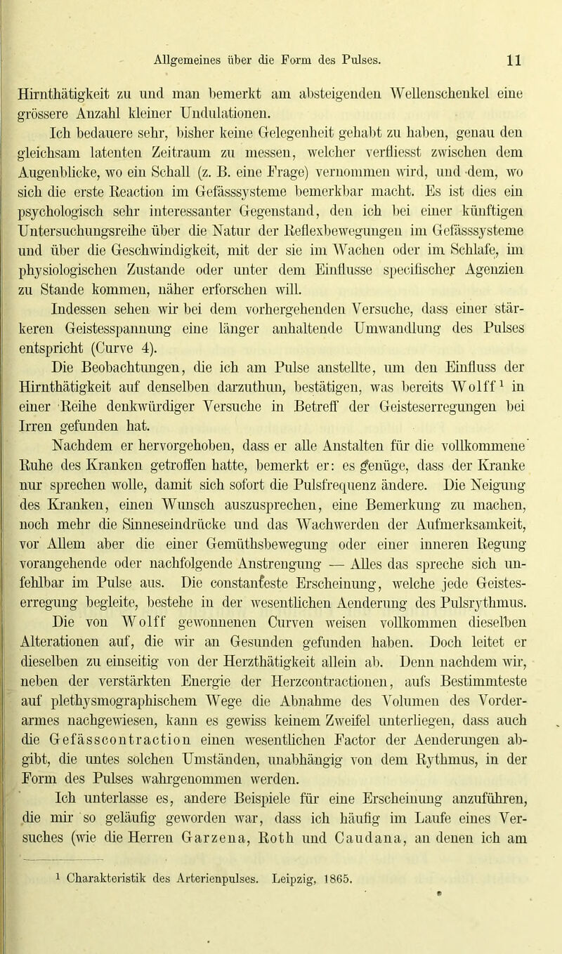 Hirnthätigkeit zu und man bemerkt am absteigenden Wellenscheukel eine grössere Anzahl kleiner Undulationen. Ich bedauere sehr, bisher keine Gelegenheit gehabt zu haben, genau den gleichsam latenten Zeitraum zu messen, welcher verfliesst zwischen dem Augenblicke, wo ein Schall (z. B. eine Frage) vernommen wird, und dem, wo sich die erste Reaction im Gefässsysteme bemerkbar macht. Es ist dies ein psychologisch sehr interessanter Gegenstand, den ich bei einer künftigen Untersuchungsreihe über die Natur der Reflexbewegungen im Gefässsysteme und über die Geschwindigkeit, mit der sie im Wachen oder im Schlafe, im physiologischen Zustande oder unter dem Einflüsse speciflscher Agenzien zu Stande kommen, näher erforschen will. Indessen sehen wir bei dem vorhergehenden Versuche, dass einer stär- keren Geistesspannung eine länger anhaltende Umwandlung des Pulses entspricht (Curve 4). Die Beobachtungen, die ich am Pulse anstellte, um den Einfluss der Hirnthätigkeit auf denselben darzuthun, bestätigen, was bereits Wolff1 in einer Reihe denkwürdiger Versuche in Betreff der Geisteserregungen bei Irren gefunden hat. Nachdem er hervorgehoben, dass er alle Anstalten für die vollkommene Ruhe des Kranken getroffen hatte, bemerkt er: es genüge, dass der Kranke nur sprechen wolle, damit sich sofort die Pulsfrequenz ändere. Die Neigung des Kranken, einen Wunsch auszusprechen, eine Bemerkung zu machen, noch mehr die Sinneseindrücke und das Wach werden der Aufmerksamkeit, vor Allem aber die einer Gemüthsbewegung oder einer inneren Regung vorangehende oder nachfolgende Anstrengung — Alles das spreche sich un- fehlbar im Pulse aus. Die constan feste Erscheinung, welche jede Geistes- erregung begleite, bestehe in der wesentlichen Aenderung des Pulsrythmus. Die von Wolff gewonnenen Curven weisen vollkommen dieselben Alterationen auf, die wir an Gesunden gefunden haben. Doch leitet er dieselben zu einseitig von der Herzthätigkeit allein ab. Denn nachdem wir, neben der verstärkten Energie der Herzcontractionen, aufs Bestimmteste auf plethysmographischem Wege die Abnahme des Volumen des Vorder- armes nachgewiesen, kann es gewiss keinem Zweifel unterliegen, dass auch die Gefässcontraction einen wesentlichen Factor der Aenderungen ab- gibt, die untes solchen Umständen, unabhängig von dem Bythmus, in der Form des Pulses wahrgenommen werden. Ich unterlasse es, andere Beispiele für eine Erscheinung anzuführen, die mir so geläufig geworden war, dass ich häufig im Laufe eines Ver- suches (wie die Herren Garzena, Roth und Caudana, an denen ich am 1 Charakteristik des Arterienpulses. Leipzig, 1865.