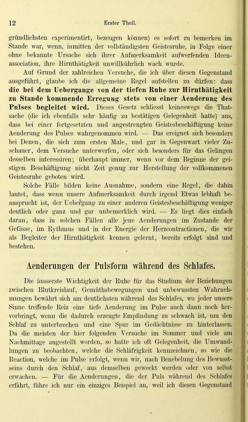 gründlichsten experimentirt, bezeugen können) es sofort zu bemerken im Stande war, wenn, inmitten der vollständigsten Geistesruhe, in Folge einer ohne bekannte Ursache sich ihrer Aufmerksamkeit aufwerfenden Ideen- association, ihre Hirnthätigkeit unwillkührlich wach wurde. Auf Grund der zahlreichen Versuche, die ich über diesen Gegenstand ausgeführt, glaube ich die allgemeine Regel aufstellen zu dürfen: dass die bei dem Uebergange von der tiefen Ruhe zur Hirnthätigkeit zu Stande kommende Erregung stets von einer Aenderung des Pulses begleitet wird. Dieses Gesetz schliesst keineswegs die That- sache (die ich ebenfalls sehr häufig zu bestätigen Gelegenheit hatte) aus, dass bei einer fortgesetzten und angestrengten Geistesbeschäftigung keine Aenderung des Pulses wahrgenommen wird. — Das ereignet sich besonders bei Denen, die sich zum ersten Male, und gar in Gegenwart vieler Zu- schauer, dem Versuche unterwerfen, oder sich besonders für das Gehngen desselben interessiren; überhaupt immer, wenn vor dem Beginne der gei- stigen Beschäftigung nicht Zeit genug zur Herstellung der vollkommenen Geistesruhe geboten wird. Solche Fälle bilden keine Ausnahme, sondern eine Regel, che dahin lautet, dass wenn unsere Aufmerksamkeit durch irgend Etwas lebhaft be- ansprucht ist, der Uebei'gang zu einer anderen Geistesbeschäftigung weniger deutlich oder ganz und gar unbemerklich wird. — Es hegt dies einfach daran, dass in solchen Fällen alle jene Aenderungen im Zustande der Gefässe, im Rythmus und in der Energie der Herzcontractionen, die wir als Begleiter der Hirnthätigkeit kennen gelernt, bereits erfolgt sind und bestehen. Aenderungen der Pnlsform während des Schlafes. Die äusserste Wichtigkeit der Ruhe für das Studium der Beziehungen zwischen Blutkreislauf, Gemüthsbewegungen und unbewussten Wahrneh- mungen bewährt sich am deutlichsten während des Schlafes, wo jeder unsere Sinne treffende Reiz eine tiefe Aenderung im Pulse auch dann noch her- vorbringt, wenn die dadurch erzeugte Empfindung zu schwach ist, um den Schlaf zu unterbrechen und eine Spur im Gedächtnisse zu hinterlassen. Da die meisten der hier folgenden Versuche im Sommer und viele am Nachmittage angestellt worden, so hatte ich oft Gelegenheit, die Umwand- lungen zu beobachten, welche die Schläfrigkeit kennzeichnen, so wie die Reaction, welche im Pulse erfolgt, wenn wir, nach Benebelung des Bewusst- seins durch den Schlaf, aus demselben geweckt werden oder von selbst erwachen. — Für die Aenderungen, die der Puls während des Schlafes erfährt, führe ich nur ein einziges Beispiel an, weil ich diesen Gegenstand