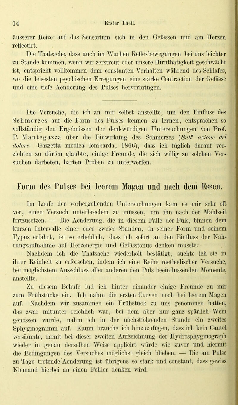 äusserer Reize auf das Sensorium sich in den Gefässen und am Herzen reflectirt. Die Thatsache, dass auch im Wachen Reflexbewegungen hei uns leichter zu Stande kommen, wenn wir zerstreut oder unsere Hirnthätigkeit geschwächt ist, entspricht vollkommen dem constanten Verhalten während des Schlafes, wo die leisesten psychischen Erregungen eine starke Contraction der Gefässe und eine tiefe Aenderung des Pulses hervorbringen. Die Versuche, die ich an mir seihst anstellte, um den Einfluss des Schmerzes auf (he Form des Pulses kennen zu lernen, entsprachen so vollständig den Ergebnissen der denkwürdigen Untersuchungen von Prof. P. Mantegazza über die Einwirkung des Schmerzes (Suir azione del dolore. Gazzetta medica lombarda, 1866), dass ich füglich darauf ver- zichten zu dürfen glaubte, einige Freunde, (he sich willig zu solchen Ver- suchen darhoten, harten Proben zu unterwerfen. Form des Pulses bei leerem Magen und nach dem Essen. Im Laufe der vorhergehenden Untersuchungen kam es mir sehr oft vor, einen Versuch unterbrechen zu müssen, um ihn nach der Mahlzeit fortzusetzen. -— Die Aenderung, die in diesem Palle der Puls, binnen dem kurzen Intervalle einer oder zweier Stunden, in seiner Form und seinem Typus erfährt, ist so erhebhch, dass ich sofort an den Einfluss der Nah- rungsaufnahme auf Herzenergie und Gefässtonus denken musste. Nachdem ich die Thatsache wiederholt bestätigt, suchte ich sie in ihrer Reinheit zu erforschen, indem ich eine Reihe methodischer Versuche, hei möglichstem Ausschluss aller anderen den Puls beeinflussenden Momente, anstellte. Zu diesem Beliufe lud ich liinter einander einige Freunde zu mir zum Frühstücke ein. Ich nahm die ersten Curven noch bei leerem Magen auf. Nachdem wir zusammen ein Frühstück zu uns genommen hatten, das zwar mitunter reichlich war, hei dem aber nur ganz spärlich Wein genossen wurde, nahm ich in der nächstfolgenden Stunde ein zweites Sphygmogramm auf. Kaum brauche ich hinzuzufügen, dass ich kein Cautel versäumte, damit hei dieser zweiten Aufzeichnung der Hydrosphygmograph wieder in genau derselben Weise applicirt würde nie zuvor und hiermit die Bedingungen des Versuches möglichst gleich blieben. — Die am Pulse zu Tage tretende Aenderung ist übrigens so stark und constant, dass gewiss Niemand hierbei an einen Fehler denken wird.
