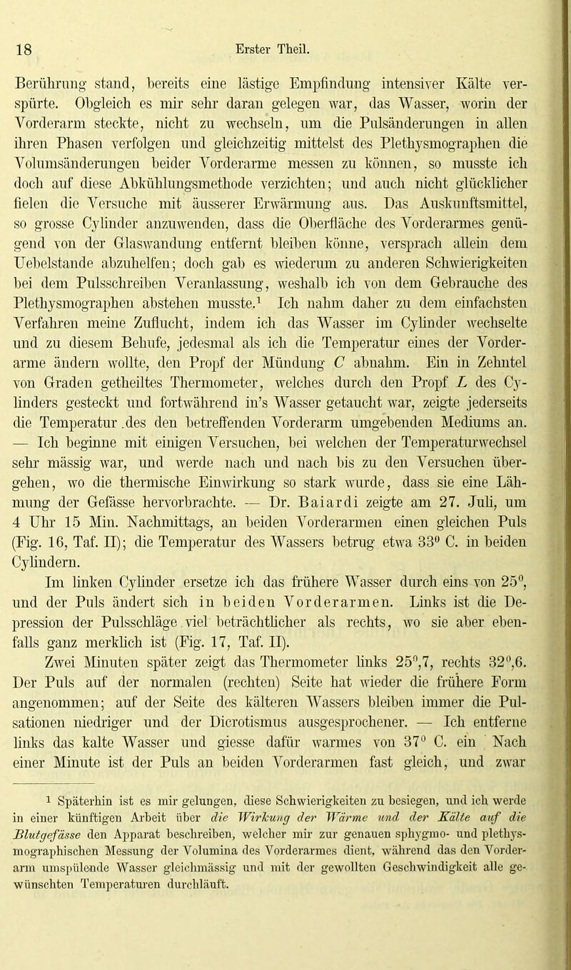 Berührung stand, bereits eine lästige Empfindung intensiver Kälte ver- spürte. Obgleich es mir sehr daran gelegen war, das Wasser, worin der Vorderarm steckte, nicht zu wechseln, um die Pulsänderungen in allen ihren Phasen verfolgen und gleichzeitig mittelst des Plethysmographen die Volumsänderungen beider Vorderarme messen zu können, so musste ich doch auf diese Abkühlungsmethode verzichten; und auch nicht glücklicher fielen die Versuche mit äusserer Erwärmung aus. Das Auskunftsmittel, so grosse Cylinder anzuwenden, dass die Oberfläche des Vorderarmes genü- gend von der Glaswandung entfernt bleiben könne, versprach allein dem Uebelstande abzuhelfen; doch gab es wiederum zu anderen Schwierigkeiten bei dem Pulsschreiben Veranlassung, weshalb ich von dem Gebrauche des Plethysmographen abstehen musste.1 Ich nahm daher zu dem einfachsten Verfahren meine Zuflucht, indem ich das Wasser im Cy linder wechselte und zu diesem Behufe, jedesmal als ich die Temperatur eines der Vorder- arme ändern wollte, den Propf der Mündung C abnahm. Ein in Zehntel von Graden getheiltes Thermometer, welches durch den Propf L des Cy- linders gesteckt und fortwährend in’s Wasser getaucht war, zeigte jederseits die Temperatur .des den betreffenden Vorderarm umgebenden Mediums an. — Ich beginne mit einigen Versuchen, bei welchen der Temperatur Wechsel sehr mässig war, und werde nach und nach bis zu den Versuchen über- gehen, wo die thermische Einwirkung so stark wurde, dass sie eine Läh- mung der Gefässe hervorbrachte. — Dr. Baiardi zeigte am 27. Juli, um 4 Uhr 15 Min. Nachmittags, an beiden Vorderarmen einen gleichen Puls (Fig. 16, Taf. II); die Temperatur des Wassers betrug etwa 33° C. in beiden Cylindern. Im linken Cy linder ersetze ich das frühere Wasser durch eins von 25°, und der Puls ändert sich in beiden Vorderarmen. Links ist die De- pression der Pulsschläge viel beträchtlicher als rechts, wo sie aber eben- falls ganz merklich ist (Fig. 17, Taf. II). Zwei Minuten später zeigt das Thermometer links 25n,7, rechts 32°,6. Der Puls auf der normalen (rechten) Seite hat wieder die frühere Form angenommen; auf der Seite des kälteren Wassers bleiben immer die Pul- sationen niedriger und der Dierotismus ausgesprochener. — Ich entferne links das kalte Wasser und giesse dafür warmes von 37° C. ein Nach einer Minute ist der Puls an beiden Vorderarmen fast gleich, und zwar 1 Späterhin ist es mir gelungen, diese Schwierigkeiten zu besiegen, und ich werde in einer künftigen Arbeit über die Wirkung der Wärme und der Kälte auf die Blutgefässe den Apparat beschreiben, welcher mir zur genauen sphygmo- und plethys- mographischen Messung der Volumina des Vorderarmes dient, während das den Vorder- arm umspülemle Wasser gleichmässig und mit der gewollten Geschwindigkeit alle ge- wünschten Temperaturen durchläuft.
