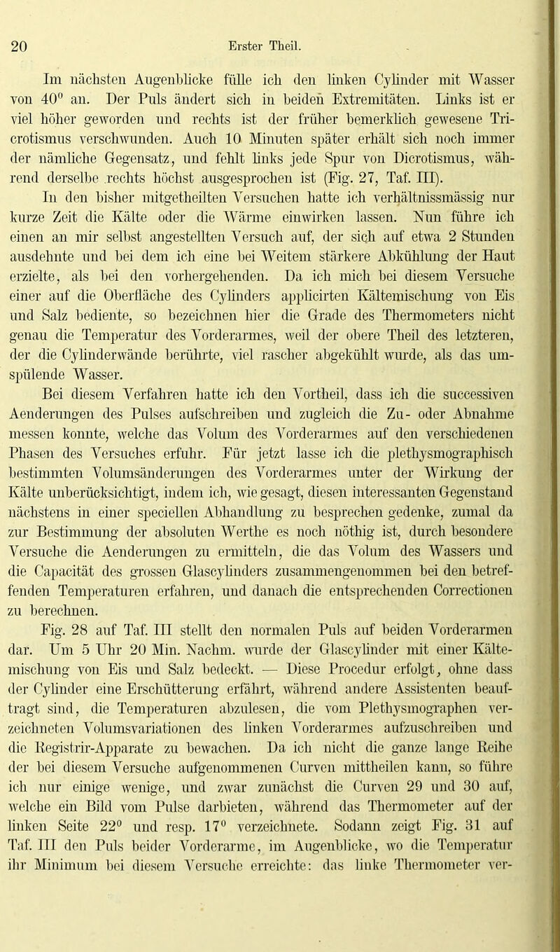 Im nächsten Augenblicke fülle ich den linken Cy linder mit Wasser von 40° an. Der Puls ändert sich in beiden Extremitäten. Links ist er viel höher geworden und rechts ist der früher bemerklich gewesene Tri- crotismus verschwunden. Auch 10 Minuten später erhält sich noch immer der nämliche Gegensatz, und fehlt links jede Spur von Dicrotismus, wäh- rend derselbe rechts höchst ausgesprochen ist (Fig. 27, Taf. III). In den bisher mitgetheilten Versuchen hatte ich verhältmssmässig nur kurze Zeit die Kälte oder die Wärme einwirken lassen. Nun führe ich einen an mir selbst angestellten Versuch auf, der sich auf etwa 2 Stunden ausdehnte und bei dem ich eine bei Weitem stärkere Abkühlung der Haut erzielte, als bei den vorhergehenden. Da ich mich bei diesem Versuche einer auf die Oberfläche des Cylinders applicirten Kältemischung von Eis und Salz bediente, so bezeichnen hier die Grade des Thermometers nicht genau die Temperatur des Vorderarmes, weil der obere Theil des letzteren, der die Cylinderwände berührte, viel rascher abgekühlt wurde, als das um- spülende Wasser. Bei diesem Verfahren hatte ich den Vortheil, dass ich die successiven Aenderungen des Pulses aufschreiben und zugleich die Zu- oder Abnahme messen konnte, welche das Volum des Vorderarmes auf den verschiedenen Phasen des Versuches erfuhr. Für jetzt lasse ich die plethysmographisch bestimmten Volumsänderungen des Vorderarmes unter der Wirkung der Kälte unberücksichtigt, indem ich, wie gesagt, diesen interessanten Gegenstand nächstens in einer speciellen Allhandlung zu besprechen gedenke, zumal da zur Bestimmung der absoluten Werthe es noch nöthig ist, durch besondere Versuche die Aenderungen zu ermitteln, die das Volum des Wassers und die Capacität des grossen Glascylinders zusammengenommen bei den betref- fenden Temperaturen erfahren, und danach die entsprechenden Correctionen zu berechnen. Fig. 28 auf Taf. III stellt den normalen Puls auf beiden Vorderarmen dar. LTm 5 Uhr 20 Min. Nachm, wurde der Glascylinder mit einer Kälte- mischung von Eis und Salz bedeckt. — Diese Procedur erfolgt, ohne dass der Cylinder eine Erschütterung erfährt, während andere Assistenten beauf- tragt sind, die Temperaturen abzulesen, die vom Plethysmographen ver- zeichneten Volumsvariationen des linken Vorderarmes aufzuschreiben und die Kegistrir-Apparate zu bewachen. Da ich nicht die ganze lange Reihe der bei diesem Versuche aufgenommenen Curven mittheilen kann, so führe ich nur einige wenige, und zwar zunächst die Curven 29 und 30 auf, welche ein Bild vom Pulse darbieten, während das Thermometer auf der linken Seite 22° und resp. 17° verzeichnete. Sodann zeigt Fig. 31 auf Taf. III den Puls beider Vorderarme, im Augenblicke, wo die Temperatur ihr Minimum bei diesem Versuche erreichte: das linke Thermometer vor-