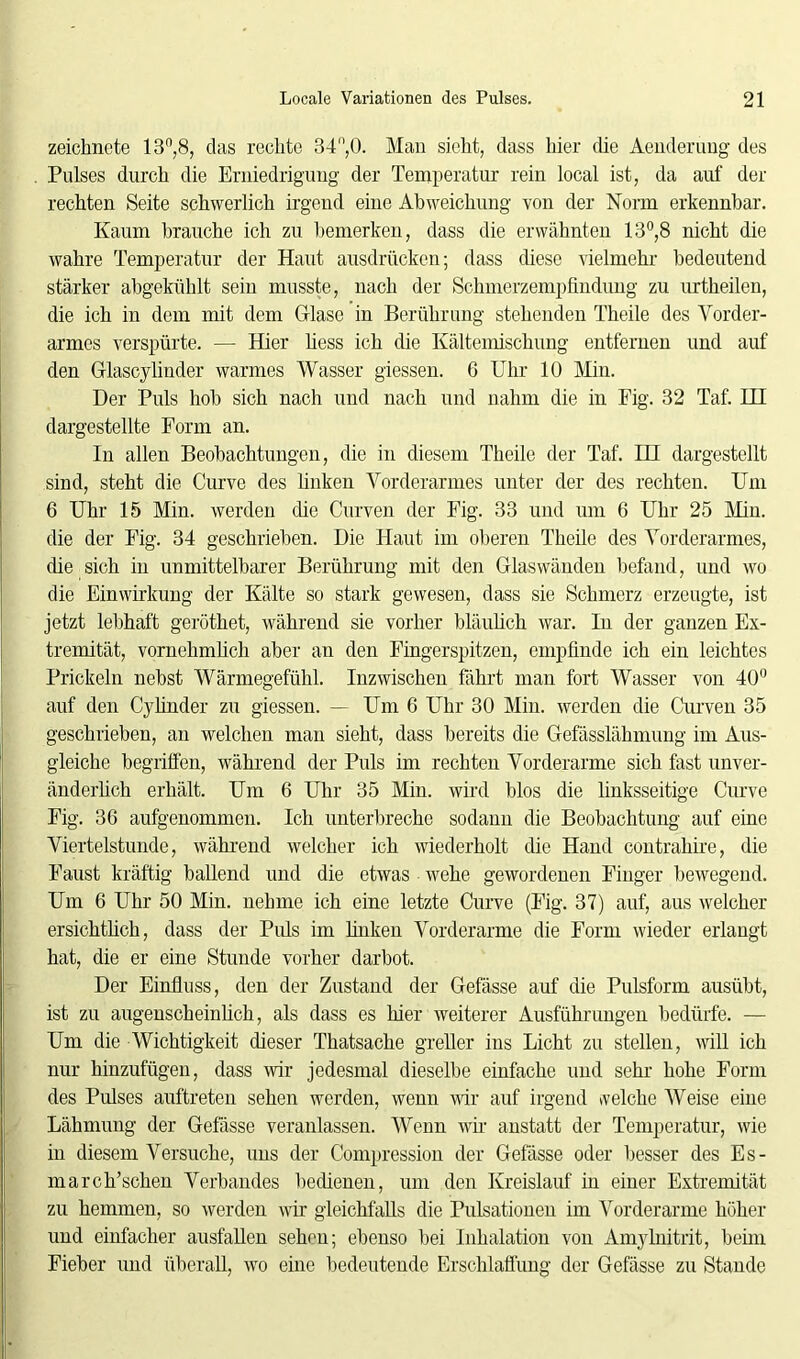 zeichnete 13n,8, das rechte 34°,0. Man sieht, dass hier die Aenderuug des Pulses durch die Erniedrigung der Temperatur rein local ist, da auf der rechten Seite schwerlich irgend eine Abweichung von der Norm erkennbar. Kaum brauche ich zu bemerken, dass die erwähnten 13°,8 nicht die wahre Temperatur der Haut ausdrücken; dass diese vielmehr bedeutend stärker abgekühlt sein musste, nach der Schinerzempfindung zu urtheilen, die ich in dem mit dem Glase in Berührung stehenden Theile des Vorder- armes verspürte. — Hier liess ich die Kältemischung entfernen und auf den Glascylinder warmes Wasser giessen. 6 Uhr 10 Min. Der Puls hob sich nach und nach und nahm die in Fig. 32 Taf. HI dargestellte Form an. In allen Beobachtungen, die in diesem Theile der Taf. HI dargestellt sind, steht die Curve des linken Vorderarmes unter der des rechten. Um 6 Uhr 15 Min. werden che Curven der Fig. 33 und um 6 Uhr 25 Min. die der Fig. 34 geschrieben. Die Haut im oberen Theile des Vorderarmes, die sich in unmittelbarer Berührung mit den Glaswänden befand, und wo die Einwirkung der Kälte so stark gewesen, dass sie Schmerz erzeugte, ist jetzt lebhaft geröthet, während sie vorher bläulich war. In der ganzen Ex- tremität, vornehmlich aber an den Fingerspitzen, empfinde ich ein leichtes Prickeln nebst Wärmegefühl. Inzwischen fährt man fort Wasser von 40° auf den Cylinder zu giessen. — Um 6 Uhr 30 Min. werden die Curven 35 geschrieben, an welchen man sieht, dass bereits die Gefässlähmung im Aus- gleiche begriffen, während der Puls im rechten Vorderarme sich fast unver- änderlich erhält. Um 6 Uhr 35 Min. wird blos die linksseitige Curve Fig. 36 aufgenommen. Ich unterbreche sodann die Beobachtung auf eine Viertelstunde, während welcher ich wiederholt die Hand contrahire, die Faust kräftig ballend und die etwas wehe gewordenen Finger bewegend. Um 6 Uhr 50 Min. nehme ich eine letzte Curve (Fig. 37) auf, aus welcher ersichtlich, dass der Pids im linken Vorderarme die Form wieder erlangt hat, die er eine Stunde vorher darbot. Der Einfluss, den der Zustand der Gefässe auf die Pulsform ausübt, ist zu augenscheinlich, als dass es hier weiterer Ausführungen bedürfe. — Um die Wichtigkeit dieser Thatsache greller ins Licht zu stellen, will ich nur hinzufügen, dass wir jedesmal dieselbe einfache und sehr hohe Form des Pulses auftreten sehen werden, wenn wir auf irgend welche Weise eine Lähmung der Gefässe veranlassen. Wenn wir anstatt der Temperatur, wie in diesem Versuche, uns der Compression der Gefässe oder besser des Es- march’sehen Verbandes bedienen, um den Kreislauf in einer Extremität zu hemmen, so werden wir gleichfalls die Pulsationen im Vorderarme höher und einfacher ausfallen sehen; ebenso bei Inhalation von Amylnitrit, beim Fieber und überall, wo eine bedeutende Erschlaffung der Gefässe zu Stande