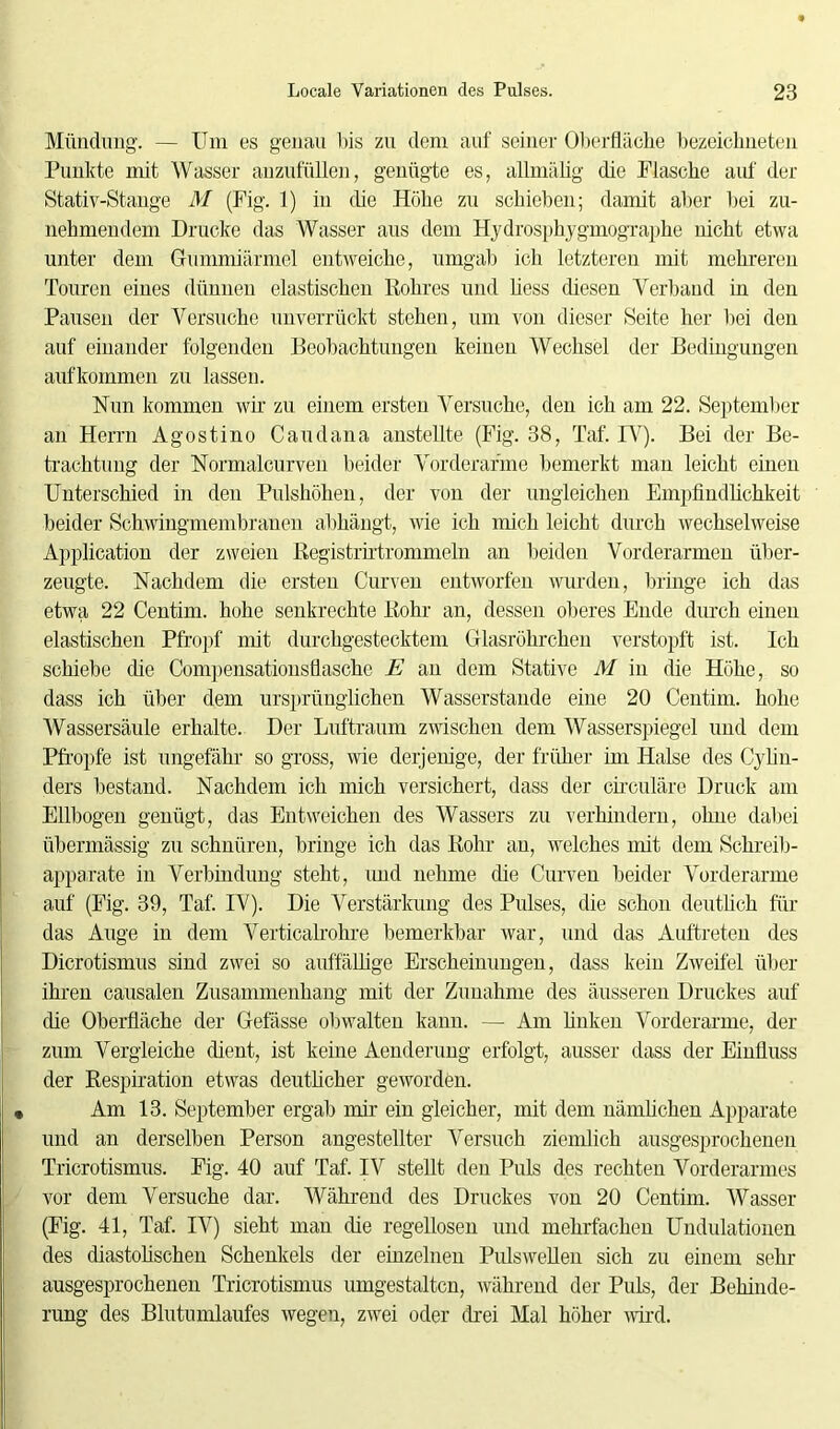 Mündung. — Um es genau bis zu dem auf seiner Oberfläche bezeichne teil Punkte mit Wasser anzufüllen, genügte es, allmähg die Flasche auf der Stativ-Stange M (Fig. 1) in die Höhe zu schieben; damit aber bei zu- nehmendem Drucke das Wasser aus dem Hydrosphygmographe nicht etwa unter dem Gummiärmel entweiche, umgab ich letzteren mit mehreren Touren eines dünnen elastischen Rohres und liess diesen Verband in den Pausen der Versuche unverrückt stehen, um von dieser Seite her bei den auf einander folgenden Beobachtungen keinen Wechsel der Bedingungen aufkommen zu lassen. Nun kommen wir zu einem ersten Versuche, den ich am 22. September an Herrn Agostino Caudana anstellte (Fig. 38, Taf. IV). Bei der Be- trachtung der Normalcurven beider Vorderarme bemerkt man leicht einen Unterschied in den Pulshöhen, der von der ungleichen Empfindlichkeit beider Schwingmembranen abhängt, wie ich mich leicht durch wechselweise Application der zweien Registrirtrommeln an beiden Vorderarmen über- zeugte. Nachdem die ersten Curven entworfen wurden, bringe ich das etwa 22 Centim. hohe senkrechte Rohr an, dessen oberes Ende durch einen elastischen Pfropf mit durchgestecktem Glasröhrchen verstopft ist. Ich schiebe che Compensationsflasche E an dem Stative M in die Höhe, so dass ich über dem ursprünglichen Wasserstande eine 20 Centim. hohe Wassersäule erhalte. Der Luftraum zwischen dem Wasserspiegel und dem Pfropfe ist ungefähr so gross, wie derjenige, der früher im Halse des Cylin- ders bestand. Nachdem ich mich versichert, dass der circuläre Druck am Ellbogen genügt, das Entweichen des Wassers zu verhindern, ohne dabei übermässig zu schnüren, bringe ich das Rohr an, welches mit dem Schreib- apparate in Verbindung steht, und nehme die Curven beider Vorderarme auf (Fig. 39, Taf. IV). Die Verstärkung des Pulses, die schon deutlich für das Auge in dem Verticalrohre bemerkbar war, und das Auftreten des Dicrotismus sind zwei so auffällige Erscheinungen, dass kein Zweifel über ihren causalen Zusammenhang mit der Zunahme des äusseren Druckes auf die Oberfläche der Gefässe obwalten kann. — Am finken Vorderarme, der zum Vergleiche dient, ist keine Aenderung erfolgt, ausser dass der Einfluss der Respiration etwas deutlicher geworden. Am 13. September ergab mir ein gleicher, mit dem nämlichen Apparate und an derselben Person angestellter Versuch ziemlich ausgesprochenen Tricrotismus. Fig. 40 auf Taf. IV stellt den Puls des rechten Vorderarmes vor dem Versuche dar. Während des Druckes von 20 Centim. Wasser (Fig. 41, Taf. IV) sieht man die regellosen und mehrfachen Undulationen des diastolischen Schenkels der einzelnen Pulswellen sich zu einem sein- ausgesprochenen Tricrotismus umgestaltcn, während der Puls, der Behinde- rung des Blutumlaufes wegen, zwei oder drei Mal höher wird.