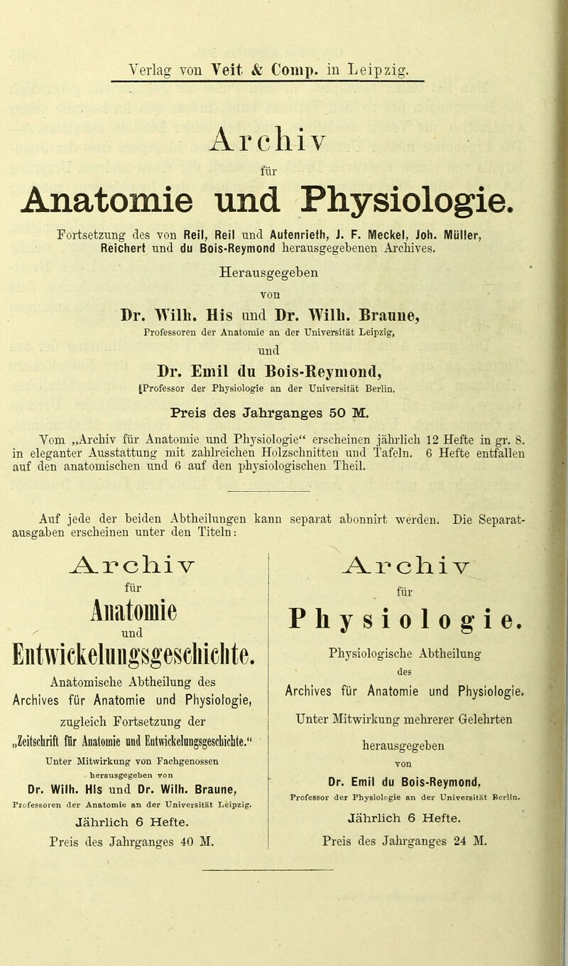 Verlag von Veit & Comp, in Leipzig. Archiv für Anatomie und Physiologie. j Fortsetzung des von Reil, Reil und Aufenrieth, J. F. Meckel, Joh. Müller, Reichert und du Bois-Reymond herausgegebenen Archives. Herausgegeben von Dr. Willi. His und Dr. Willi. Braune, Professoren der Anatomie an der Universität Leipzig, und Br. Emil du Bois-Reymond, [Professor der Physiologie an der Universität Berlin. Preis des Jahrganges 50 M. . . Vom „Archiv für Anatomie und Physiologie“ erscheinen jährlich 12 Hefte in gr. 8. in eleganter Ausstattung mit zahlreichen Holzschnitten und Tafeln. 6 Hefte entfallen auf den anatomischen und 6 auf den physiologischen Theil. Auf jede der beiden Abtheilungen kann separat abonnirt werden. Die Separat- ausgaben erscheinen unter den Titeln: Archiv für Anatomie und Entwiekelungsgescliielite. Anatomische Abtheilung des Archives für Anatomie und Physiologie, zugleich Fortsetzung der „Zeitschrift für Anatomie und Entwickelungsgeschichte.“ Unter Mitwirkung von Fachgenossen herausgegeben von Dr. Wilh. HIs und Dr. Wilh. Braune, Professoren der Anatomie an der Universität Leipzig. Jährlich 6 Hefte. Preis des Jahrganges 40 M. Archiv für Physiologie. Physiologische Abtheilung des Archives für Anatomie und Physiologie, Unter Mitwirkung mehrerer Gelehrten herausgegeben von Dr. Emil du Bois-Reymond, Professor der Physiologie an der Universität Berlin. Jährlich 6 Hefte. Preis des Jahrganges 24 M.