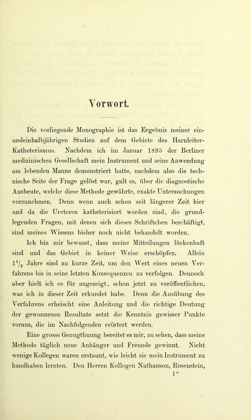 Vorwort. Die vorliegende Monographie ist das Ergebnis meiner ein- undeinhalbjährigen Studien auf dem Gebiete des Harnleiter- Katheterismus. Nachdem icli im Januar 1895 der Berliner medizinischen Gesellschaft mein Instrument und seine Anwendung am lebenden Manne demonstriert hatte, nachdem also die tech- nische Seite der Frage gelöst war, galt es, über die diagnostische Ausbeute, welche diese Methode gewährte, exakte Untersuchungen vorzunehmen. Denn wenn auch schon seit längerer Zeit hier und da die Ureteren katheterisiert worden sind, die grund- legenden Fragen, mit denen sich dieses Schriftclien beschäftigt, sind meines Wissens bisher nocli nicht behandelt worden. Ich bin mir bewusst, dass meine Mitteilungen lückenhaft sind und das Gebiet in keiner Weise erschöpfen. Allein l1/2 Jahre sind zu kurze Zeit, um den Wei’t eines neuen Ver- fahrens bis in seine letzten Konsequenzen zu verfolgen. Dennoch aber hielt ich es für angezeigt, schon jetzt zu veröffentlichen, was ich in dieser Zeit erkundet habe. Denn die Ausübung des Verfahrens erheischt eine Anleitung und die richtige Deutung der gewonnenen Resultate setzt die Kenntnis gewisser Punkte voraus, die im Nachfolgenden erörtert werden. Eine grosse Genugthuung bereitet es mir, zu sehen, dass meine Methode täglich neue Anhänger und Freunde gewinnt. Nicht wenige Kollegen waren erstaunt, wie leicht sie mein Instrument zu handhaben lernten. Den Herren Kollegen Nathanson, Rosenstein, 1*