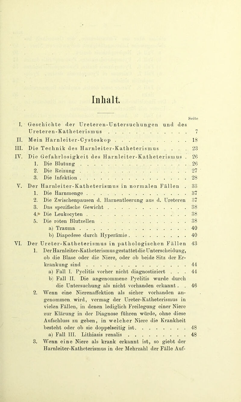 Inhalt. Seite I. Geschichte der Ureteren-Untersuchungen und des Ureteren-Katheterismus T II. Mein Harnleiter-Cystoskop 18 III. Die Technik des Harnleiter-Katheterismus .... 23 IV. Die Gefahrlosigkeit des Harnleiter-Katheterismus . 26 1. Die Blutung 26 2. Die Reizung 27 3. Die Infektion 28 V. Der Harnleiter-Katheterismus in normalen Fällen . 83 1. Die Harnmenge 37 2. Die Zwischenpausen d. Harnentleerung aus d. Ureteren 87 3. Das spezifische Gewicht 38 4. ' Die Leukocyten 38 5. Die roten Blutzellen 38 aj Trauma 40 b) Diapedese durch Hyperämie 40 VI. Der Ureter-Katheterismus in pathologischen Fällen 43 1. Der Harnleiter-Katheterismus gestattet die Unterscheidung, oh die Blase oder die Niere, oder ob beide Sitz der Er- krankung sind 44 a) Fall I. Pyelitis vorher nicht diagnostiziert ... 44 b) Fall II. Die angenommene Pyelitis wurde durch die Untersuchung als nicht vorhanden erkannt . . 46 2. Wenn eine Nierenaffektion als sicher vorhanden an- genommen wird, vermag der Ureter-Katheterismus in vielen Fällen, in denen lediglich Freilegung einer Niere zur Klärung in der Diagnose führen würde, ohne diese Aufschluss zu geben, in welcher Niere die Krankheit besteht oder ob sie doppelseitig ist 48 a) Fall III. Lithiasis renalis 48 3. Wenn eine Niere als krank erkannt ist, so giebt der Harnleiter-Katheterismus in der Mehrzahl der Fälle Auf-