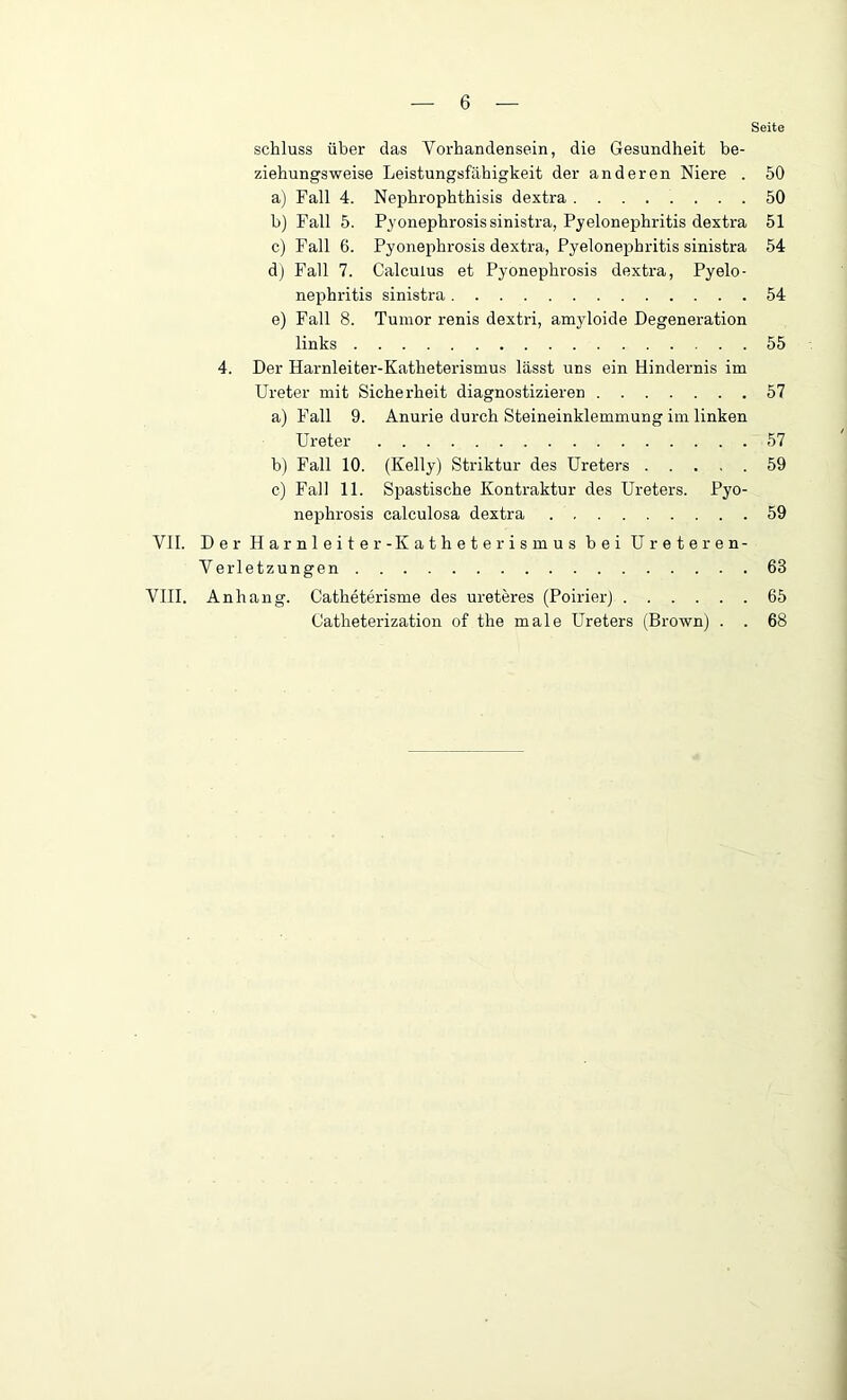 Seite Schluss über das Vorhandensein, die Gesundheit be- ziehungsweise Leistungsfähigkeit der anderen Niere . 50 a) Fall 4. Nephrophthisis dextra 50 b) Fall 5. Pyonephrosis sinistra, Pyelonephritis dextra 51 c) Fall 6. Pyonephrosis dextra, Pyelonephritis sinistra 54 d) Fall 7. Calcuius et Pyonephrosis dextra, Pyelo- nephritis sinistra 54 e) Fall 8. Tumor renis dextri, amyloide Degeneration links 55 4. Der Harnleiter-Katheterismus lässt uns ein Hindernis im Ureter mit Sicherheit diagnostizieren 57 a) Fall 9. Anurie durch Steineinklemmung im linken Ureter 57 b) Fall 10. (Kelly) Striktur des Ureters 59 c) Fall 11. Spastische Kontraktur des Ureters. Pyo- nephrosis calculosa dextra 59 VII. Der Harnleiter- Katheterismus bei Ureteren- Verletzungen 68 VIII. Anhang. Catheterisme des ureteres (Poirier) 65 Catheterization of the male Ureters (Brown) . . 68