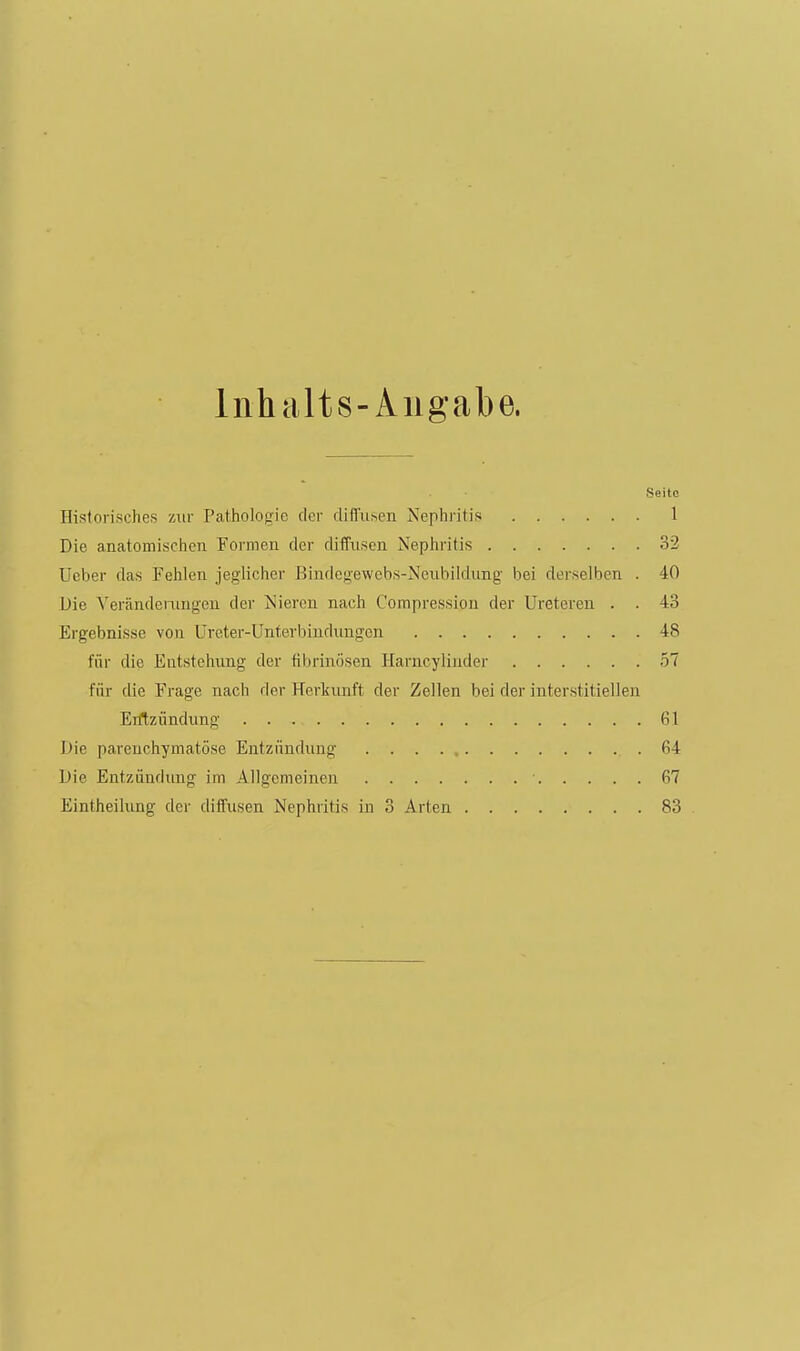 Inhalts-Aiigabe. Seite Historisches zur Pathologie der difi'iisen Nephritis 1 Die anatomischen Formen der diffusen Nephritis 32 Ueber das Fehlen jeglicher Bindegewcbs-Neubildung bei derselben . 40 Die Veränderungen der iS'ieren nach Compression der Ureteren . . 43 Ergebnisse von Ureter-Unterbindungcn 48 für die Entstehung der fibrinösen Harncyliuder 57 für die Frage nach der Herkunft der Zellen bei der interstitiellen Erftziindung 61 Die parenchymatöse Entzündung 64 Die Entzündung im Allgemeinen 67 Eintheilung der diffusen Nephritis in 3 Arten 83