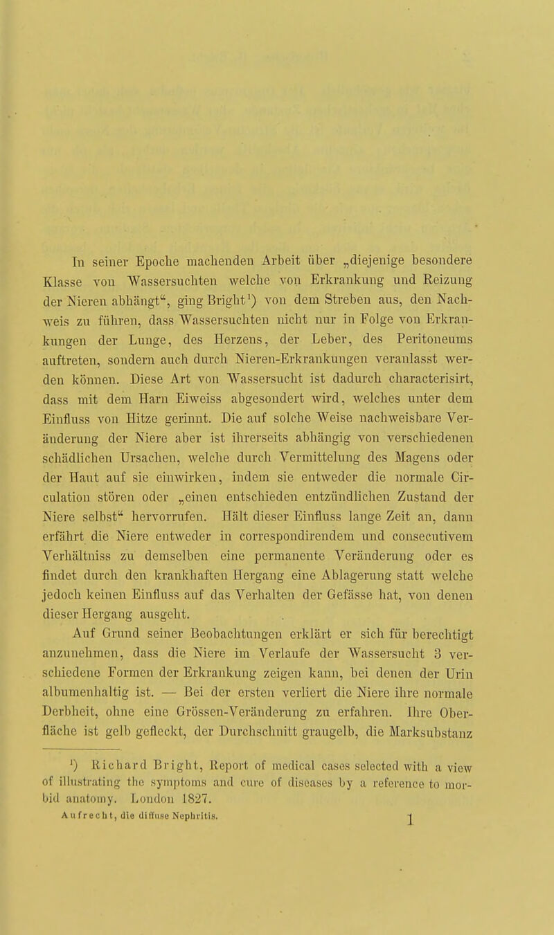 In seiner Epoche machenden Arheit üher „diejenige besondere Klasse von Wassersuchten welche von Erkrankung und Reizung der Nieren abhängt, gingBright') von dem Streben aus, den Nach- weis zu führen, dass Wassersüchten nicht nur in Folge von Erkran- kungen der Lunge, des Herzens, der Leber, des Peritoneums auftreten, sondern auch durch Nieren-Erkrankungen veranlasst wer- den können. Diese Art von Wassersucht ist dadurch characterisirt, dass mit dem Harn Eiweiss abgesondert wird, welches unter dem Einfluss von Hitze gerinnt. Die auf solche Weise nachweisbare Ver- änderung der Niere aber ist ihrerseits abhängig von verschiedenen schädlichen Ursachen, welche durch Vermittelung des Magens oder der Haut auf sie einwirken, indem sie entweder die normale Cir- culation stören oder „einen entschieden entzündlichen Zustand der Niere selbst hervorrufen. Hält dieser Einfluss lange Zeit an, dann erfährt die Niere entweder in correspondirendem und consecutivem Verhältniss zu demselben eine permanente Veränderung oder es findet durch den krankhaften Hergang eine Ablagerung statt welche jedoch keinen Einfluss auf das Verhalten der Gefässe hat, von denen dieser Hergang ausgeht. Auf Grund seiner Beobachtungen erklärt er sich für berechtigt anzunehmen, dass die Niere im Verlaufe der Wassersucht 3 ver- schiedene Formen der Erkrankung zeigen kann, bei denen der Urin albumenlialtig ist. — Bei der ersten verliert die Niere ihre normale Derbheit, ohne eine Grössen-Verändcrung zu erfahren. Hire Ober- fläche ist gelb gefleckt, der Durchschnitt graugelb, die Marksubstanz ') Richard Bright, Report of medical cases selected with a viow of illustrating the Symptoms and eure of diseases by a reference to mor- bid anatomy. London 1827.