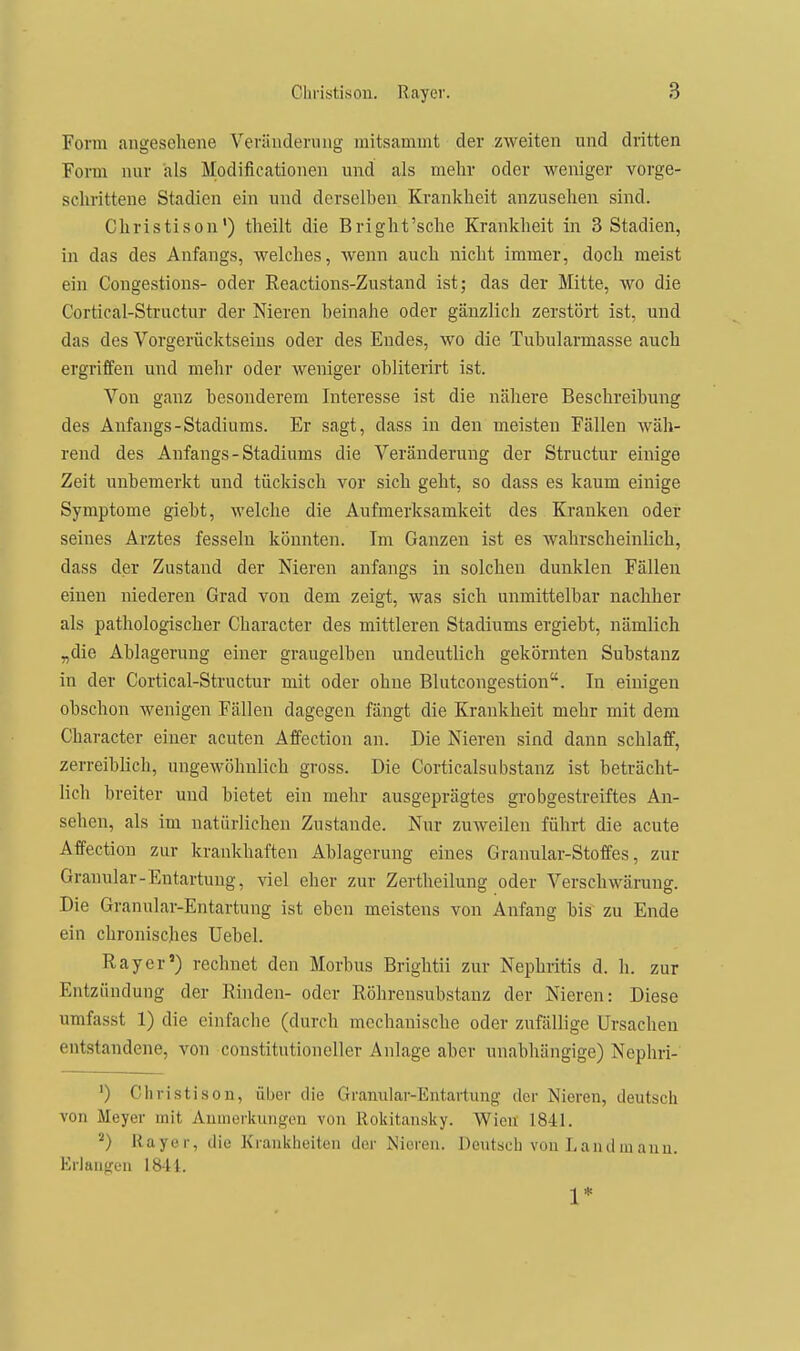 Form angesehene V'erändernng mitsammt der zweiten und dritten Form nur als Modificationen und als mehr oder weniger vorge- schrittene Stadien ein und derselben Krankheit anzusehen sind. Christison') theilt die Bright'sche Krankheit in 3 Stadien, in das des Anfangs, welches, wenn auch nicht immer, doch meist ein Congestions- oder Reactions-Zustand ist; das der Mitte, wo die Cortical-Structur der Nieren heinahe oder gänzlich zerstört ist, und das des Vorgerücktseins oder des Endes, wo die Tuhularmasse auch ergriffen und mehr oder weniger ohliterirt ist. Von ganz besonderem Interesse ist die nähere Beschreibung des Anfangs-Stadiums. Er sagt, dass in den meisten Fällen wäh- rend des Anfangs - Stadiums die Veränderung der Structur einige Zeit unbemerkt und tückisch vor sich geht, so dass es kaum einige Symptome giebt, welche die Aufmerksamkeit des Kranken oder seines Arztes fesseln könnten. Im Ganzen ist es wahrscheinlich, dass der Zustand der Nieren anfangs in solchen dunklen Fällen einen niederen Grad von dem zeigt, was sich unmittelbar nachher als pathologischer Gharacter des mittleren Stadiums ergiebt, nämlich „die Ablagerung einer graugelben undeutlich gekörnten Substanz in der Cortical-Structur mit oder ohne Blutcongestion. In einigen obschon wenigen Fällen dagegen fängt die Krankheit mehr mit dem Gharacter einer acuten Affection an. Die Nieren sind dann schlaff, zerreib lieh, ungewöhnlich gross. Die Gorticalsubstanz ist beträcht- lich breiter und bietet ein mehr ausgeprägtes grobgestreiftes An- sehen, als im natürlichen Zustande. Nur zuweilen führt die acute Affection zur krankhaften Ablagerung eines Granular-Stoffes, zur Granular-Entartung, viel eher zur Zertheilung oder Verschwärung. Die Granular-Entartung ist eben meistens von Anfang bis zu Ende ein chronisches Uebel. Ray er') rechnet den Morbus Brightii zur Nephritis d. Ii. zur Entzündung der Rinden- oder Röhrensubstanz der Nieren: Diese umfasst 1) die einfache (durch mechanische oder zufällige Ursachen entstandene, von constitutioneller Anlage aber unabhängige) Nephri- ') Christison, über die Granular-Entartung der Nieren, deutsch von Meyer mit Aumerkungen von Rokitansky. Wien 1841. ^) Rayer, die Krankheiten der Nieren. Deutsch von Landluanu. Erlangen 1841. 1*