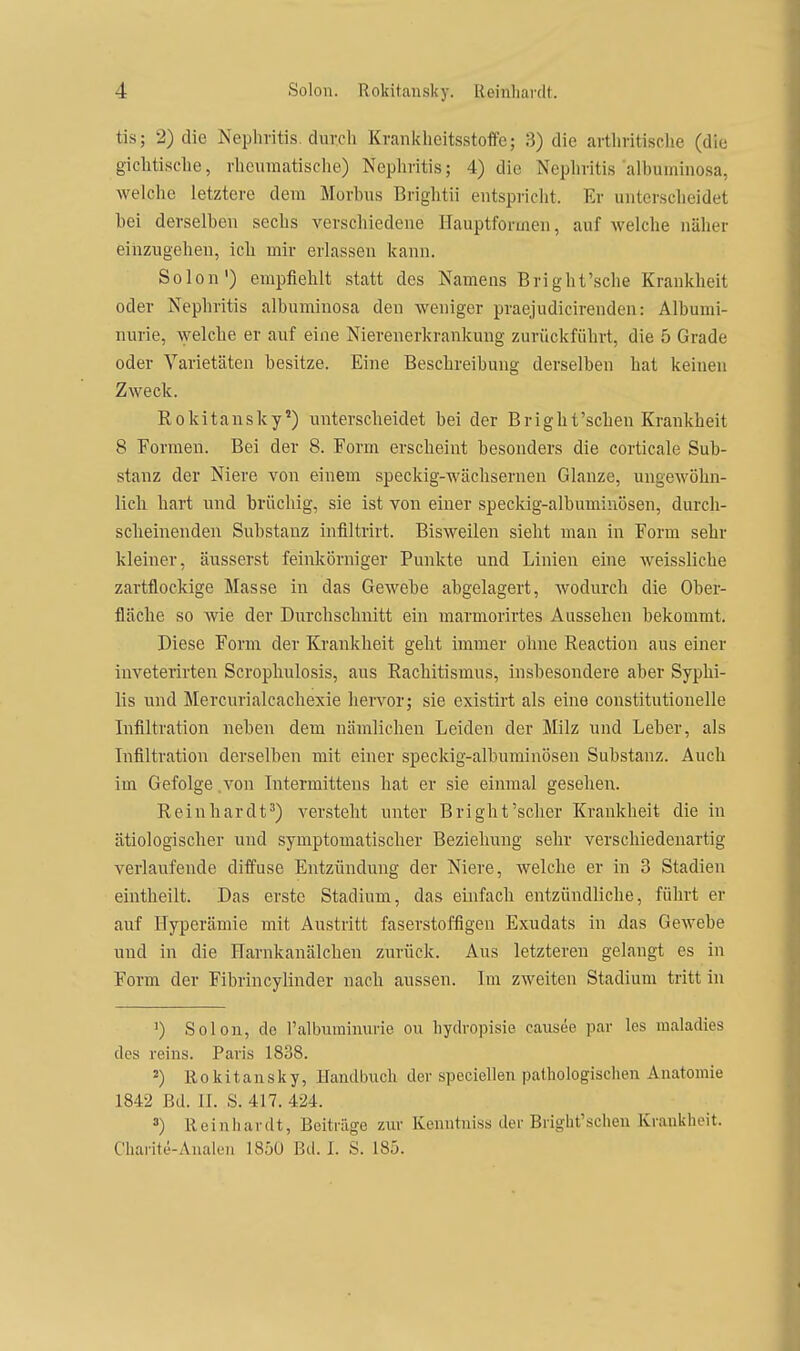 tis; 2) die Neplivitis. durch Kranklieitsstoffe; 3) die artliritische (die gicMsche, rheumatische) Nephritis; 4) die Nephritis alhuminosa, welche letztere dem Morhus Brightii entspriclit. Er unterscheidet bei derselben sechs verschiedene Hauptformen, auf welche näher eiiizugehen, ich mir erlassen kann. Selon) empfiehlt statt des Namens Bright'sche Krankheit oder Nephritis albuminosa den weniger praejudicirenden: Albumi- nurie, welche er auf eine Nierenerkrankuug zurückführt, die 5 Grade oder Varietäten besitze. Eine Beschreibung derselben hat keinen Zweck. Rokitansky') unterscheidet bei der Bright'schen Krankheit 8 Formen. Bei der 8. Form erscheint besonders die corticale Sub- stanz der Niere von einem speckig-wächsernen Glänze, ungewöhn- licli hart und brüchig, sie ist von einer speckig-albumiuösen, durch- scheinenden Substanz infiltrirt. Bisweilen sieht man in Form sehr kleiner, äusserst feinkörniger Punkte und Linien eine weissliche zartflockige Masse in das Gewebe abgelagert, wodurch die Ober- fläche so wie der Durchschnitt ein marmorirtes Aussehen bekommt. Diese Form der Krankheit geht immer ohne Reaction ans einer inveterirten Scrophulosis, aus Rachitismus, insbesondere aber Syphi- lis und Mercurialcachexie liervor; sie existirt als eine constitutionelle Infiltration neben dem nämlichen Leiden der Milz und Leber, als Lifiltration derselben mit einer speckig-albuminösen Substanz. Auch im Gefolge .von Intermittens hat er sie einmal gesehen. Reinhardt') versteht unter Bright'scher Krankheit die in ätiologischer und symptomatischer Beziehung sehr verschiedenartig verlaufende difi'use Entzündung der Niere, welche er in 3 Stadien eintheilt. Das erste Stadium, das einfach entzündliche, führt er auf Hyperämie mit Anstritt faserstoffigen Exudats in das Gewebe und in die Harnkanälchen zurück. Aus letzteren gelangt es in Form der Fibrincylinder nach aussen. Im zweiten Stadium tritt in 1) Solon, do l'albuminurie ou hydropisie causöe par les maladies des reins. Paris 1838. ') Rokitansky, Handbuch der speciellen pathologischen Anatomie 1842 Bd. II. S. 417. 424. ä) Reinhardt, Beiträge zur Kenntnis^ der Bright'schen Krankheit. Charite-Analen 1850 Bd. I. S. 185.