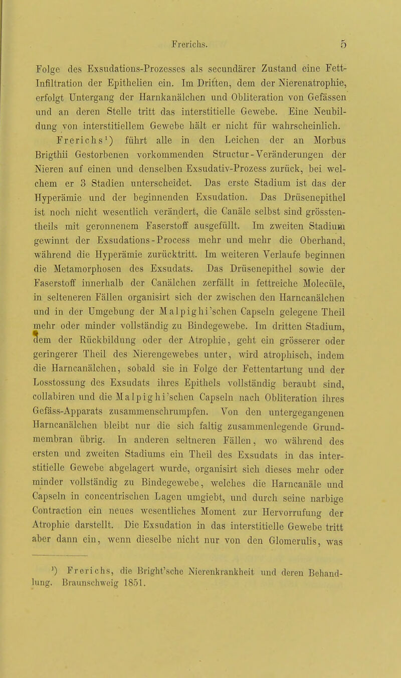 Folge des Exsudations-Prozesses als secundärer Zustand eine Fett- Infiltration der Epithelien ein. Im Dritten, dem der Nierenatrophie, erfolgt Untergang der Harnkanälclien und Obliteration von Gefässen und an deren Stelle tritt das interstitielle Gewebe. Eine Neubil- dung von interstitiellem Gewebe hält er nicht für wahrscheinlich. Frerichs') führt alle in den Leichen der an Morbus Brigthii Gestorbenen vorkommenden Structur-Veränderungen der Nieren auf einen und denselben Exsudativ-Prozess zurück, bei wel- chem er 3 Stadien unterscheidet. Das erste Stadium ist das der Hyperämie und der beginnenden Exsudation. Das Drüsenepithel ist noch nicht wesentlich verändert, die Ganäle selbst sind grössten- theils mit geronnenem Faserstoff ausgefüllt. Im zweiten Stadium gewinnt der Exsudations-Process mehr und mehr die Oberhand, während die Hyperämie zurücktritt. Im weiteren Verlaufe beginnen die Metamorphosen des Exsudats. Das Drüsenepithel sowie der Faserstoff innerhalb der Canälchen zerfällt in fettreiche Molecüle, in selteneren Fällen organisirt sich der zwischen den Harncanälchen und in der Umgebung der Malpighi'schen Capseln gelegene Theil mehr oder minder vollständig zu Bindegewebe. Im dritten Stadium, ^em der Rückbildung oder der Atrophie, geht ein grösserer oder geringerer Theil des Nierengewebes unter, wird atrophisch, indem die Harncanälchen, sobald sie in Folge der Fettentartung und der Losstossung des Exsudats ihres Epithels vollständig beraubt sind, collabiren und die Malpighi'sehen Capseln nach Obliteration ihres Gefäss-Apparats zusammenschrumpfen. Von den untergegangenen Harncanälchen bleibt nur die sich faltig zusammenlegende Grund- membran übrig. In anderen seltneren Fällen, wo während des ersten und zweiten Stadiums ein Theil des Exsudats in das inter- stitielle Gewebe abgelagert Avurde, orgamsirt sich dieses mehr oder minder vollständig zu Bindegewebe, welches die Harncanäle und Capseln in concentrischen Lagen umgiebt, und durch seine narbige Contraction ein neues wesentliches Moment zur Hervorrufung der Atrophie darstellt. Die Exsudation in das interstitielle Gewebe tritt aber dann ein, wenn dieselbe nicht nur von den Glomerulis, was ') Frerichs, die Bright'sche Nierenkrankheit und deren Behand- lung. Braunschweig 1851.