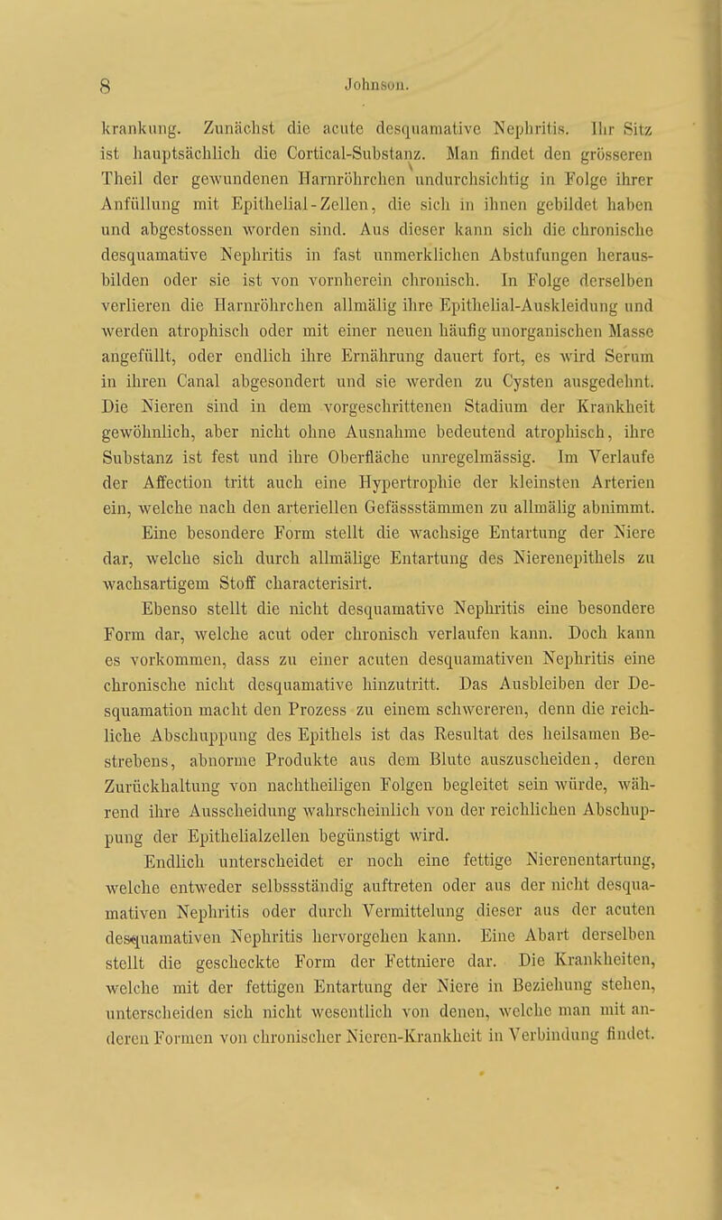 krankung. Zunächst die acute desquamative Nephritis. Ihr Sitz ist hauptsächlich die Cortical-Substanz. Man findet den grösseren Theil der gewundenen Harnröhrchen undurchsichtig in Folge ihrer Anfüllung mit Epithelial-Zellen, die sich in ihnen gebildet haben und abgestossen worden sind. Aus dieser kann sich die chronische desquamative Nephritis in fast unmerklichen Abstufungen heraus- bilden oder sie ist von vornherein chronisch. In Folge derselben verlieren die Harnröhrchen allmälig ihre Epithelial-Auskleidung und werden atrophisch oder mit einer neuen häufig unorganischen Masse angefüllt, oder endlicli ihre Ernährung dauert fort, es Avird Serum in ihren Canal abgesondert und sie werden zu Cysten ausgedehnt. Die Nieren sind in dem vorgeschrittenen Stadium der Krankheit gewöhnlich, aber nicht ohne Ausnahrae bedeutend atrophisch, ihre Substanz ist fest und ihre Oberfläche unregelmässig. Im Verlaufe der Affection tritt auch eine Hypertrophie der kleinsten Arterien ein, welche nach den arteriellen Gefässstämmen zu allmälig abnimmt. Eine besondere Form stellt die wachsige Entartung der Niere dar, welche sich durch allmälige Entartung des Nierenepithels zu Avachsartigem Stoff characterisirt. Ebenso stellt die nicht desquamative Nephritis eine besondere Form dar, welche acut oder chronisch verlaufen kann. Doch kann es vorkommen, dass zu einer acuten desquamativen Nephritis eine chronische nicht desquamative hinzutritt. Das Ausbleiben der De- squamation macht den Prozess zu einem schwereren, denn die reich- liche Abschuppung des Epithels ist das Resultat des heilsamen Be- strebens, abnorme Produkte aus dem Blute auszuscheiden, deren Zurückhaltung von nachtheiligen Folgen begleitet sein würde, wäh- rend ihre Ausscheidung wahrscheinlich von der reichlichen Abschup- pung der Epithelialzellen begünstigt wird. Endlich unterscheidet er noch eine fettige Nierenentartung, welche entweder selbssständig auftreten oder aus der nicht desqua- mativen Nephritis oder durch Vermittelung dieser aus der acuten desquamativen Nephritis hervorgehen kann. Eine Abart derselben stellt die gescheckte Form der Fettniere dar. Die Krankheiten, welche mit der fettigen Entartung der Niere in Beziehung stehen, unterscheiden sich nicht wesentlich von denen, welche man mit an- deren Formen von chronischer Nieren-Krankheit in Verbindung findet.