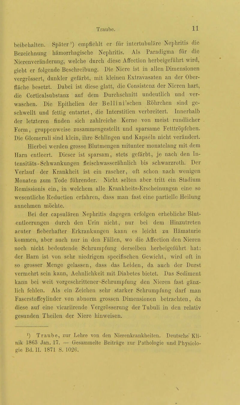 beibehalten. Später) empfiehlt er für intertubiiläre Nephritis die Bezeichnung hämorrliagische Nephritis. Als Paradigma für dio Nierenveränderung, welche durch diese Affection herbeigeführt wird, giebt er folgende Beschreibung. Die Niere ist in aUen Dimensionen vergrössert, dunkler gefärbt, mit kleinen Extravasaten an der Ober- fläche besetzt. Dabei ist diese glatt, die Consistenz der Nieren hart, die Corticalsubstanz auf dem Durchschnitt undeutlich und ver- waschen. Die Epithelien der Bellini'schen Röhrchen sind ge- schwellt und fettig entartet, die Interstitien verbreitert. Innerhalb der letzteren finden sich zahlreiche Kerne von meist rundlicher Form, gruppenweise zusammengestellt und sparsame Fetttröpfchen. Die Glomeruli sind klein, ihre Schlingen und Kapseln nicht verändert. Hierbei werden grosse Blutmengen mitunter monatelang mit dem Harn entleert. Dieser ist sparsam, stets gefärbt, je nach den In- tensitäts - Schwankungen fleischwasserähnlich bis schwarzroth. Der Verlauf der Krankheit ist ein rascher, oft schon nach wenigen Monaten zum Tode führender. Nicht selten aber tritt ein Stadium Remissionis ein, in welchem alle Krankheits-Erscheinungen eine so wesentliche Reduction erfahren, dass man fast eine partielle Heilung annehmen möchte. Bei der capsulären Nephritis dagegen erfolgen erhebliche Blut- eutleerungen durch den Urin nicht, nur bei dem Hinzutreten acuter fieberhafter Erkrankungen kann es leicht zu Hämaturie kommen, aber auch nur in den Fällen, wo die Affection den Nieren noch nicht bedeutende Schrumpfung derselben herbeigeführt hat: der Harn ist von sehr niedrigem specifischen Gewicht, wird oft in so grosser Menge gelassen, dass das Leiden, da auch der Durst vemehrt sein kann, Aehnlichkeit mit Diabetes bietet. Das Sediment kann bei weit vorgeschrittener ^Schrumpfung den Nieren fast gänz- lich fehlen. Als ein Zeichen sehr starker Schrumpfung darf man Faserstoffcylinder von abnorm grossen Dimensionen betrachten, da diese auf eine vicariirende Vergrösserung der Tubuli in den relativ gesunden Theilen der Niere hinweisen. ') Traube, zur Lehre von den Nierenkrankheiten. Deutsche'Kli- nik 1863 Jan. 17. — Gesammelte Beiträge zur Pathologie und Physiolo- gie Bd. n. 1871 S. 1026. \