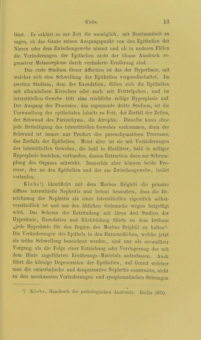 lässt. Er erklärt es zur Zeit für unmöglich, mit Bestimmtheit zu sagen, ob das Ganze seinen Ausgangspunkt von den Epithelien der Nieren oder dem Zwischengewebe nimmt und ob in anderen Fallen die Veränderungen der Epithelien nicht der blosse Ausdruck re- gressiver Metamorphose durch veränderte Ernährung sind. Das erste Stadium dieser Affection ist das der Hyperämie, mit Avelcher sich eine Schwellung der Epithelien vergesellschaftet. Im zweiten Stadium, dem der Exsudation, füllen sich die Epithelien mit albuminösen Körnchen oder auch mit Fetttröpchen, und im interstitiellen Gewebe tritt eine reichliche zellige Hyperplasie auf. Der Ausgang des Processes, das sogenannte dritte Stadium, ist die Umwandlung des epithelialen Inhalts zu Fett, der Zerfall der Zellen, der Schwund des Pareucliyms, die Atrophie. Dieselbe kann ohne jede Betheiligung des interstitiellen Gewebes vorkommen, denn der Schwund ist immer nur Product des parenchymatösen Processes, des Zerfalls der Epithelien. Meist aber ist sie mit Veränderungen des interstitiellen Gewebes, die bald in fibrillärer, bald in zelliger Hyperplasie bestehen, verbunden, dessen Retraction dann zur Schrum- pfung des Organes mitwirkt. Immerhin aber können beide Pro- cesse, der an den Epithelien und der am Zwischengewebe, isolirt verlaufen. Klebs') identiflcirt mit dem Morbus Brightii die primäre diffuse interstitielle Nephritis und betont besonders, dass die Be- zeichnung der Nephritis als einer interstitiellen eigentlich selbst- verständlich ist und nur des üblichen Gebrauchs wegen beigefügt wird. Das Schema der Entzündung mit ihren drei Stadien der Hyperämie, Exsudation und Rückbildung führte zu dem Irrthum „jede Hyperämie für den Beginn des Morbus Brightii zu lialten. Die Veränderungen dos Epithels in den Harncanälchen, welche jetzt als trübe Schwellung bezeichnet werden, sind nur als secundärcr Vorgang, als die Folge einer Entziehung oder Verringerung des mit dem Blute zugeführten Ernährungs-Materials aufzufassen. Auch führt die körnige Degeneration der Epithelien, auf Grund welcher man die catarrhalische und desquamative Nephritis constrnirte, nicht zu den anerkannten Veränderungen und symptomatischen Störungen ') Klebs, llaudimcli der pallioloolsflien Anatomie. Berlin 1870.