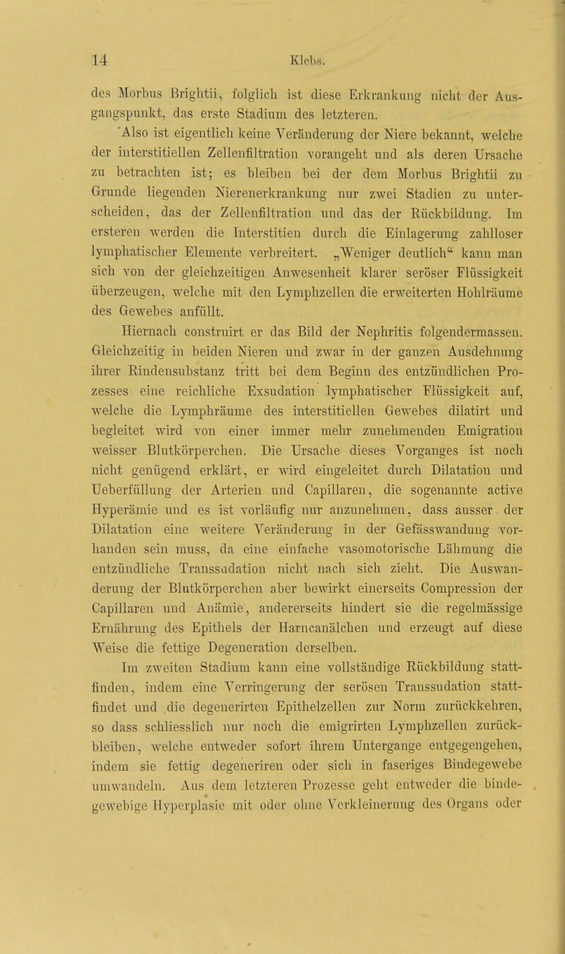 des Morbus Briglitii, folglicli ist diese Erkrankung nicht der Aus- gangspunkt, das erste Stadium des letzteren. 'Also ist eigentlich keine Veränderung der Niere bekannt, welche der interstitiellen Zellenfiltration vorangeht und als deren Ursache zu betrachten ist; es bleiben bei der dem Morbus Brightii zu Grunde liegenden Nierenerkrankung nur zwei Stadien zu unter- scheiden, das der Zelleufiltration und das der Rückbildung. Im ersteren werden die Interstitien durch die Einlagerung zahlloser lymphatischer Elemente verbreitert. „Weniger deutlich kann man sich von der gleichzeitigen Anwesenheit klarer seröser Flüssigkeit überzeugen, welche mit den Lymphzellen die erweiterten Hohlräume des Gewebes anfüllt. Hiernach construirt er das Bild der Nephritis folgendcrmassen. Gleichzeitig in beiden Nieren und zwar in der ganzen Ausdehnung ihrer Rindensubstanz tritt bei dem Beginn des entzündlichen Pro- zesses eine reichliche Exsudation lymphatischer Flüssigkeit auf, welche die Lymphräume des interstitiellen Gewebes dilatirt und begleitet wird von einer immer mehr zunehmenden Emigration weisser Blutkörperehen. Die Ursache dieses Vorganges Ist noch nicht genügend erklärt, er wird eingeleitet durch Dilatation und Ueberfüllung der Arterien und Capillareu, die sogenannte active Hyperämie und es ist vorläufig nur anzunehmen, dass ausser der Dilatation eine weitere Veränderung in der Gefässwaudung vor- handen sein muss, da eine einfache vasomotorische Lähmung die entzündliche Transsadation nicht nach sich zieht. Die Auswan- derung der Blutkörperchen aber bewirkt einerseits Compressiou der Capillareu und Anämie, andererseits hindert sie die regelmässige Ernährung des Epithels der Harncanälchen und erzeugt auf diese Weise die fettige Degeneration derselben. Im zweiten Stadium kann eine vollständige Rückbildung statt- finden, indem eine Verringerung der serösen Transsudation statt- findet und .die degenerirten Epithelzellen zur Norm zurückkehren, so dass schliesslich nur noch die emigrirten Lymphzellen zurück- bleiben, welche entweder sofort ihrem Untergange entgegengehen, indem sie fettig degeneriren oder sich in faseriges Bindegewebe umwandeln. Aus dem letzteren Prozesse geht entweder die binde- gewebige Hyperplasie mit oder ohne Verkleinerung des Organs oder