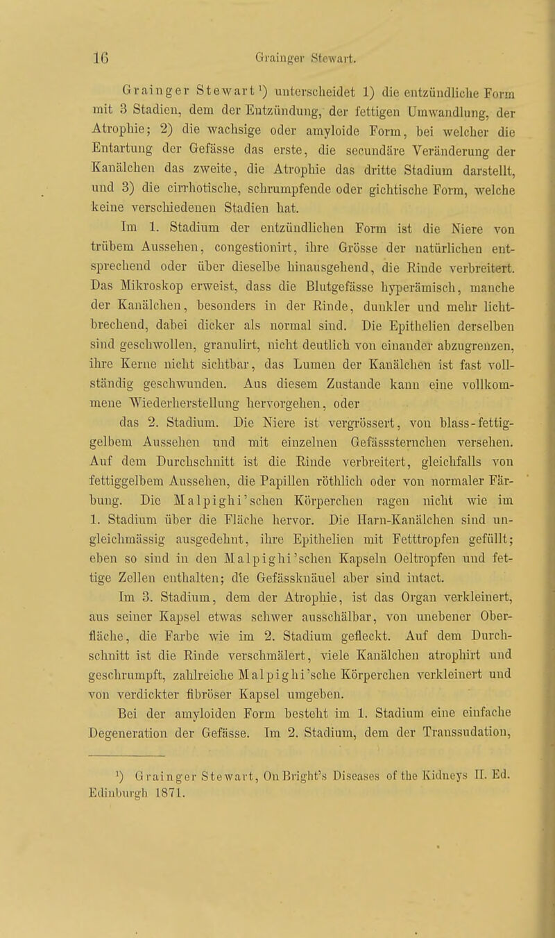 Grainger Stewart') unterscheidet 1) die entzündliche Form mit 3 Stadien, dem der Entzündung, der fettigen Umwandlung, der Atrophie; 2) die wachsige oder amyloide Form, bei welcher die Entartung der Gefässe das erste, die secundäre Veränderung der Kanälchen das zweite, die Atrophie das dritte Stadium darstellt, und 3) die cirrhotische, schrumpfende oder gichtische Form, welche keine verscliiedenen Stadien hat. Im 1. Stadium der entzündlichen Form ist die Niere von trübem Aussehen, congestionirt, ihre Grösse der natürlichen ent- sprechend oder über dieselbe hinausgehend, die Rinde verbreitert. Das Mikroskop erweist, dass die Blutgefässe hyperämisch, manche der Kanälchen, besonders in der Rinde, dunkler und mehr licht- brechend, dabei dicker als normal sind. Die Epithelien derselben sind geschwollen, granulirt, nicht deutlich von einander abzugrenzen, ihre Kerne nicht sichtbar, das Lumen der Kanälchen ist fast voll- ständig geschwunden. Aus diesem Zustande kann eine vollkom- mene Wiederherstellung hervorgehen, oder das 2. Stadium. Die Niere ist vergrössert, von blass - fettig- gelbem Aussehen und mit einzelnen Gefässsternchen versehen. Auf dem Durchschnitt ist die Rinde verbreitert, gleichfalls von fettiggelbem Aussehen, die Papillen röthlich oder von normaler Fär- bung. Die Malpighi'sehen Körperchen ragen nicht wie im 1. Stadium über die Fläche hervor. Die Harn-Kanälchen sind un- gleichmässig ausgedehnt, ihre Epithelien mit Fetttropfen gefüllt; eben so sind in den Malpighi'sehen Kapseln Oeltropfen und fet- tige Zellen enthalten; die Gefässknäuel aber sind intact. Im 3. Stadium, dem der Atrophie, ist das Organ verkleinert, aus seiner Kapsel etwas schwer ausschälbar, von unebener Ober- fläche, die Farbe wie im 2. Stadium gefleckt. Auf dem Durch- schnitt ist die Rinde verschmälert, viele Kanälchen atrophirt und geschrumpft, zahlreiche Malpighi'sehe Körperchen verkleinert und von verdickter fibröser Kapsel umgeben. Bei der amyloiden Form besteht im 1. Stadium eine einfache Degeneration der Gefässe. Im 2. Stadium, dem der Transsudation, ') Grainger Stewart, OnBright's Diseases of the Kidneys II. Ed. Edinburgh 1871.