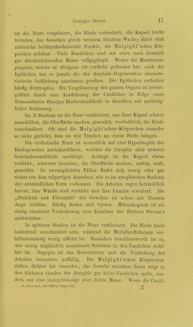 ist die Niere vergrössert, die Rinde verbreitert, die Kapsel leicht trennbar, das Aussehen gleich weissem frischem Waclis; dabei sind zahlreiche helldurchscheinendc Punkte, die Malpighi'sehen Kör- perchen sichtbar. Viele KaniUchen sind mit einer noch ziemlich gut durchscheinenden Masse vollgepfropft. Weder die Membranae propriae, welche er übrigens oft verdickt gefunden hat, noch die Epithelien hat er jemals die der Amyloid-Degeneration characte- ristische Jodfärbung annehmen gesehen. Die Epithelien enthalten häufig Fetttropfen. Die Vergrösserung des ganzen Organs ist herbei- geführt durch eine Ausdehnung der Canälchen in Folge einer Transsudation flüssiger Blutbestandtheile in dieselben mit nachträg- licher Gerinnung. Im 3. Stadium ist die Niere verkleinert, aus ihrer Kapsel schwer ausschälbar, die Oberfläche uneben, granulirt, wachsbleich, die Rinde verschmälei-t. Oft sind die Mal pighi'sehen-Körperchen einander so nahe gerückt, dass sie wie Trauben an einem Stiele hängen. Die cirrhotische Niere ist wesentlich auf eine Hypertrophie des Bindegewebes zurückzuführen, welcher die Atrophie aller anderen Gewebsbestandtheile nachfolgt. Anfangs ist die Kapsel etwas verdickt, schwerer trennbar, die Oberfläche uneben, narbig, rauh, granulirt. In uncomplicirten Fällen findet sich wenig oder gar nichts von dem talgartigen Aussehen, wie es im atrophischen Stadium der entzündlichen Form vorkommt. Die Arterien ragen beträchtlich hervor, ihre Wände sind verdickt und ihre Lumina erweitert. Die „Dichtheit und Fibrosität des Gewebes ist schon mit blossem Auge sichtbar. Häufig finden sich Cysten. Mikroskopisch ist als einzig oonstante Veränderung eine Zunahme des fibrösen Stroma's nachweisbar. In späteren Stadien ist die Niere verkleinert. Die Rinde kann bedeutend verschmälert sein, während die Medullar-Substanz ver- hältnissmässig wenig afficirt ist. Besonders beachtenswerth ist es, wie wenig talgähnlich aussehende Substanz in den Canälchen sicht- bar ist. Dagegen ist das Hervortreten und die Verdickung der Arterien besonders auffällig. Die Malpighi'schen Körperciien stehen dichter bei einander, das Gewebe zwischen ihnen zeigt in den höchsten Graden der Atrophie gar keine Canälchen mehr, son- dern nur eine unrogelmassige aber dichte Masse. Wenn die Canäl- A ti f r c r Ii t, die dilTiisc Xopliritis.