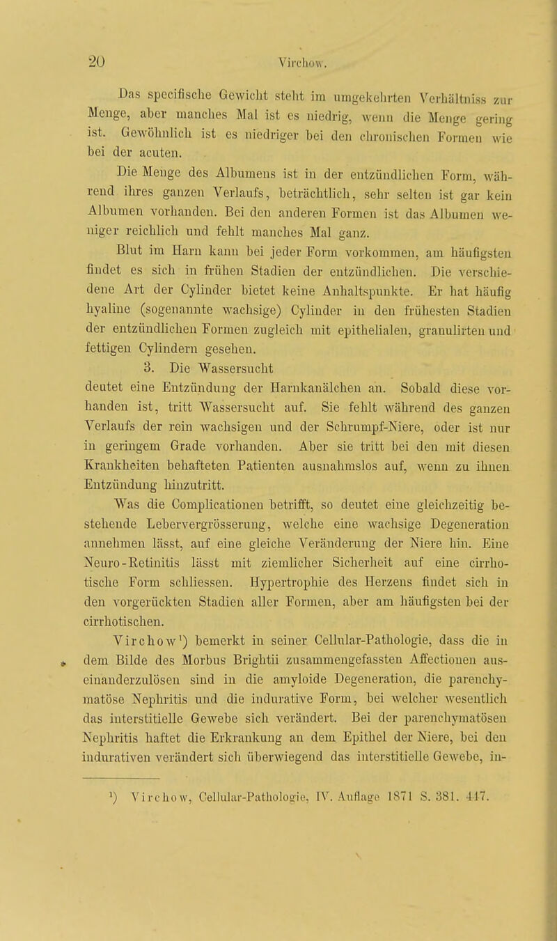 Das specifische GeAvicht steht im umgekehi-ten Verhältniss zur Menge, aber manches Mal ist es niedrig, wenn die Menge gering ist. Gewölinlich ist es niedriger bei den chronischen Formen wie bei der acuten. Die Menge des Albumens ist in der entzündlichen Form, wäh- rend ihres ganzen Verlaufs, beträchtlich, sehr selten ist gar kein Albumen vorhanden. Bei den anderen Formen ist das Albumen we- niger reichlich und fehlt manches Mal ganz. Blut im Harn kann bei jeder Form vorkommen, am häufigsten findet es sich in fiäihen Stadien der entzündlichen. Die verschie- dene Art der Cylinder bietet keine Anhaltspunkte. Er hat häufig hyaline (sogenannte wachsige) Cylinder in den frühesten Stadien der entzündlichen Formen zugleich mit epithelialen, granulirten und fettigen Cylindern gesehen. 3. Die AVassersucht deutet eine Entzündung der Harnkanälchen an. Sobald diese vor- handen ist, tritt Wassersucht auf. Sie fehlt während des ganzen Verlaufs der rein Avachsigen und der Schrumpf-Niere, oder ist nur in geringem Grade vorhanden. Aber sie tritt bei den mit diesen Krankheiten behafteten Patienten ausnahmslos auf, wenn zu ihnen Entzündung hinzutritt. Was die Complicationen betrifft, so deutet eine gleiclizeitig be- stehende Lebervergrösserung, welche eine wachsige Degeneration annehmen lässt, auf eine gleiche Veränderung der Niere hin. Eine Neuro-Retinitis lässt mit ziemlicher Sicherheit auf eine cirrho- tische Form schliessen. Hypertrophie des Herzens findet sich in den vorgerückten Stadien aller Formen, aber am häufigsten bei der cirrhotischen. Virchow') bemerkt in seiner Cellular-Pathologie, dass die in dem Bilde des Morbus Brightii zusammengefassten Affectioneu aus- einauderzulösen sind in die amyloide Degeneration, die parenchy- matöse Nephritis und die indurative Form, bei welcher wesentlich das interstitielle GoAvebe sich verändert. Bei der parenchymatösen Nephritis haftet die Erkrankung an dem Epithel der Niere, bei den indurativen verändert sich überAviegend das interstitielle GeAvebe, in- ') Virchow, Cellular-Pathologie, IV. Aiifiago ISTl S. 381. 417.