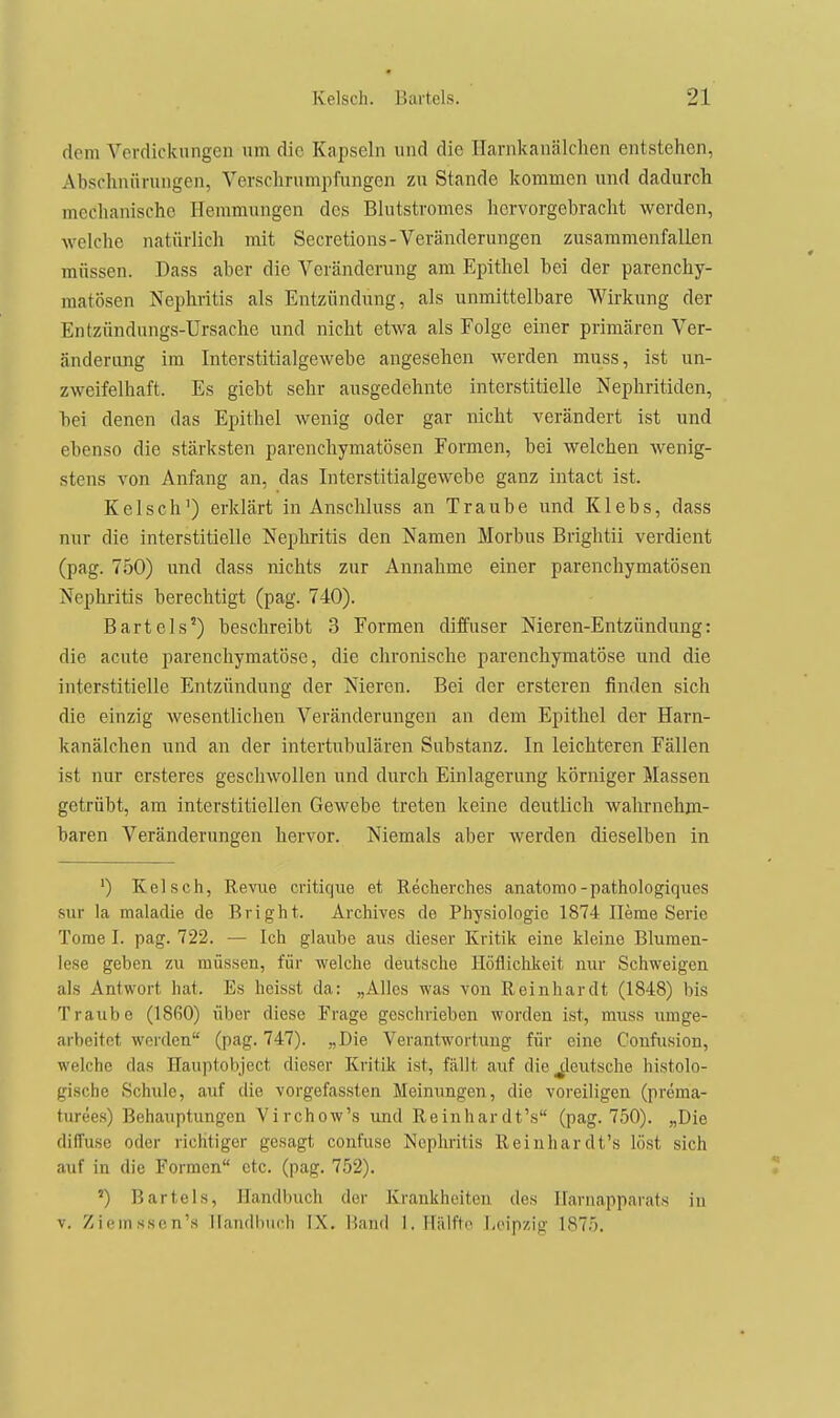 dem Verdickungen um die Kapseln und die Ilarnkanälclien entstehen, Abschnüruugen, Versclirumpfungen zu Stande kommen und dadurch mechanische Hemmungen des Blutstromes hervorgebracht werden, welche natürlich mit Secretions-Veränderungen zusammenfallen müssen. Dass aber die Veränderung am Epithel bei der parenchy- matösen Nephritis als Entzündung, als unmittelbare Wirkung der Entzündungs-Ursache und nicht etwa als Folge einer primären Ver- änderung im Interstitialgewebe angesehen werden muss, ist un- zweifelhaft. Es giebt sehr ausgedehnte interstitielle Nephritiden, hei denen das Epithel wenig oder gar nicht verändert ist und ebenso die stärksten parenchymatösen Formen, hei welchen wenig- stens von Anfang an, das Interstitialgewebe ganz intact ist. Kelsch') erklärt in Anschluss an Traube und Klebs, dass nur die interstitielle Nephritis den Namen Morbus Brightii verdient (pag. 750) und dass nichts zur Annahme einer parenchymatösen Nephritis berechtigt (pag. 740). Bartels') beschreibt 3 Formen diffuser Nieren-Entzündung: die acute parenchymatöse, die chronische parenchymatöse und die interstitielle Entzündung der Nieren. Bei der ersteren finden sich die einzig wesentlichen Veränderungen an dem Epithel der Harn- kanälchen und an der intertubulären Substanz. In leichteren Fällen ist nur crsteres geschwollen und durch Einlagerung körniger Massen getrübt, am interstitiellen Gewebe treten keine deutlich wahrnehm- baren Veränderungen hervor. Niemals aber werden dieselben in ') Kelsch, Revue critique et Recherches anatomo-pathologiques sur la malacUe de Bright. Archives de Physiologie 1874 Herne Serie Tome I. pag. 722. — Ich glaube aus dieser Kritik eine kleine Blumen- lese geben zu müssen, für welche deutsche Höflichkeit nur Schweigen als Antwort hat. Es heisst da: „Alles was von Reinhardt (1848) bis Traube (1860) über diese Frage geschrieben worden ist, muss umge- arbeitet wei'dcn (pag. 747). „Die Verantwortung für eine Confusion, welche das Hauptobject dieser Kritik ist, fällt auf die deutsche histolo- gische Schule, auf die vorgefassten Meinungen, die voreiligen (prema- turees) Behauptungen Virchow's und Reinhardt's (pag. 750). „Die diffuse oder richtiger gesagt confuse Nephritis Reinhardt's löst sich auf in die Formen etc. (pag. 752). ') Bartels, Handbuch der Krankheiten des Harnapparats in V. Ziemsson's Handbuch IX. Hand 1. Hiilt'to Leipzig 1875,
