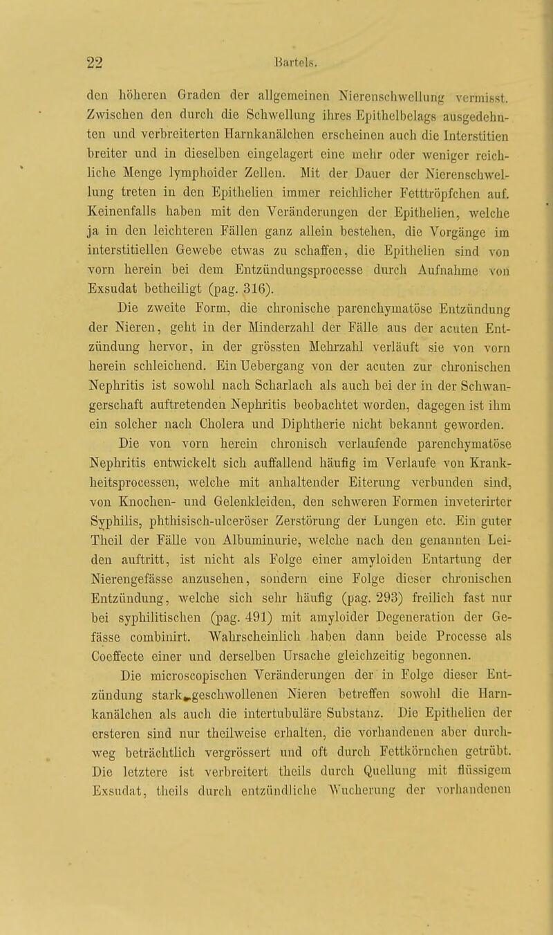 den höheren Graden der allgemeinen Nierenschwellung vermihst. Zwischen den durch die Schwellung ihres Epithelbelags ausgedehn- ton und verbreiterten Harnkanälchen erscheinen auch die Interstitien breiter und in dieselben eingelagert eine mehr oder weniger reich- liche Menge lymphoider Zellen. Mit der Dauer der Nierenschwel- lung treten in den Epithelien immer reichlicher Fetttröpfchen auf. Keinenfalls haben mit den Veränderungen der Epithelien, welche ja in den leichteren Fällen ganz allein bestehen, die Vorgänge im interstitiellen Gewebe etwas zu schaffen, die Epithelien sind von vorn herein bei dem Entzündungsprocesse durch Aufnahme von Exsudat betheiligt (pag. 316). Die zweite Form, die chronische parenchymatöse Entzündung der Nieren, geht in der Minderzahl der Fälle aus der acuten Ent- zündung bervor, in der grössten Mehrzahl verläuft sie von vorn berein schleicbend. EinUebergang von der acuten zur chronischen Nephritis ist sowohl nach Scharlach als auch bei der in der Schwan- gerschaft auftretenden Nephritis beobachtet worden, dagegen ist ihm ein solcher nach Cholera und Diphtherie nicht bekannt geworden. Die von vorn herein chronisch verlaufende parenchymatöse Nephritis entwickelt sich auffallend häufig im Verlaufe von Krank- heitsprocessen, welche mit anhaltender Eiterung verbunden sind, von Knochen- und Gelenkleiden, den schweren Formen inveterirter Syphilis, phthisisch-ulceröser Zerstörung der Lungen etc. Ein guter Theil der Fälle von Albuminurie, welche nach den genannten Lei- den auftritt, ist nicht als Folge einer amyloiden Entartung der Nierengefässe anzusehen, sondern eine Folge dieser chronischen Entzündung, welche sich sehr häufig (pag. 293) fi'eilich fast nur bei syphilitischen (pag. 491) mit amyloider Degeneration der Ge- fässe combinirt. AVahrscheinlich haben dann beide Processe als Coeffecte einer und derselben Ursache gleichzeitig begonnen. Die microscopischen Veränderungen der in Folge dieser Ent- zündung stark^geschwoUenen Nieren betreffen sowohl die Harn- kanälchen als auch die intertubuläre Substanz. Die Epithelien der ersteren sind nur theilweise erhalten, die vorhandenen aber durch- weg beträchtlich vergrössert und oft durch Fettkörnchen getrübt. Die letztere ist verbreitert theils durch Quellung mit flüssigem Exsudat, theils durch entzündliche AVucherung der vorhandenen