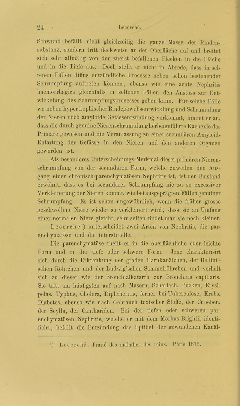 Schwund befällt nicht gleichzeitig die ganze Masse der Rinden- substanz, sondern tritt fleckweise an der Oberfläche auf und breitet sich sehr allmälig von den zuerst befallenen Flecken in die Fläche und in die Tiefe aus. Doch stellt er nicht in Abrede, dass in sel- tenen Fällen diffus entzündliche Processe neben schon bestehender Schrumpfang auftreten können, ebenso wie eine acute Nephritis haemorrhagica gleichfalls in seltenen Fällen den Anstoss zur Ent- wickelung des Schrumpfungsprocesses geben kann. Für solche Fälle wo neben hypertropliischerBindegewebsentwicklung und Schrumpfung der Nieren noch amyloide Gefässentzündung vorkommt, nimmt er an, dass die durch genuine Nierenschrumpfungherbeigeführte Kachexie das Primäre gewesen und die Veranlassung zu einer secundären Aniyloid- Entartung der Gefässe in den Nieren und den anderen Organen geworden ist. Als besonderes Unterscheidungs-Merkmal dieser primären Nieren- schrumpfung von der secundären Form, welche zuweilen den Aus- gang einer chronisch-parenchymatÖsen Nephritis ist, ist der Umstand erwähnt, dass es bei secundärer Schrumpfung nie zu so excessiver Verkleinerung der Nieren kommt, wie bei ausgeprägten Fällen genuiner Schrumpfung. Es ist schon ungewöhnlich, wenn die früher grosse geschwollene Niere wieder so verkleinert Avird, dass sie an Umfang einer normalen Niere gleicht, sehr selten findet man sie noch kleiner. Lecorche') unterscheidet zwei Arten von Nejohritis, die par- enchymatöse und die interstitielle. Die i^arenchymatöse theilt er in die oberflächliche oder leichte Form und in die tiefe oder schwere Form. Jene charakterisirt sich durch die Erkrankung der graden Harnkanälchen, der Bellini'- schen Röhrchen und der Ludwig'schen Sammelröhrchen inid verhält sich zu dieser Avie der Bronchialkatarrh zur Bronchitis capillaris. Sie tritt am häufigsten auf nach Masern, Scharlach, Pocken, Erysi- pelas, Typhus, Cholera, Diphtheritis, ferner bei Tuberculose, Krebs, Diabetes, ebenso wie nach Gebrauch toxischer Stofi'e, der Cubeben, der Scylla, der Canthariden. Bei der tiefen oder schweren par- enchymatösen Nephritis, welche er mit dem Morbus Brightii identi- ficirt, befällt die Entzündung das Epithel der gCAVundonen Kauäl- ') Lccorcliu, Traite des maladies des rcins. Paris 1875.