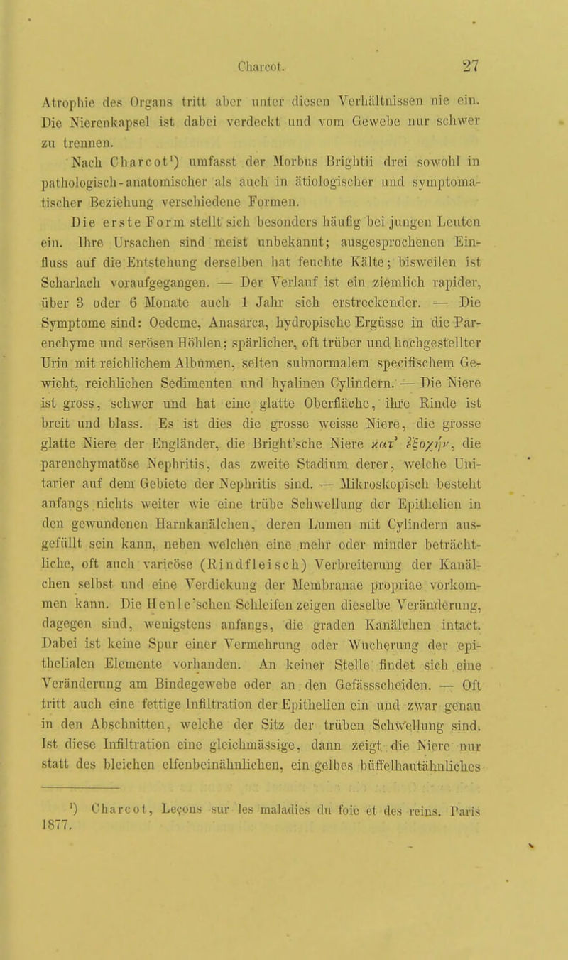 Atrophie des Organs tritt aber unter diesen Verliiiltiiissen nie ein. Die Nierenicapsel ist dabei verdeckt und vom Gewebe nur scliwer zu trennen. Nach Charcot') umfasst der Morbus Brightii drei sowohl in pathologisch-anatomischer als auch in ätiologischer und symptoma- tischer Beziehung verschiedene Formen. Die erste Form stellt sich besonders häufig bei jungen Leuten ein. Ihre Ursachen sind meist unbekannt; ausgesprochenen Ein- fluss auf die Entstehung derselben hat feuchte Kälte; bisweilen ist Scharlach voraufgegangen. — Der Verlauf ist ein ziemlich rapider, über 3 oder 6 Monate auch 1 Jalir sich erstreckender. — Die Symptome sind: Oedeme, Anasärca, hydropische Ergüsse in die Par- enchyme und serösen Höhlen; spärlicher, oft trüber und hochgestellter Urin mit reichlichem Albumen, selten subnormalem specifischem Ge- wicht, reichlichen Sedimenten und hyalinen Cylindern. — Die Niere ist gross, schwer und hat eine glatte Oberfläche, ihi'e Rinde ist breit und blass. Es ist dies die grosse weisse Niere, die grosse glatte Niere der Engländer,, die Bright'sche Niere y.uT f^oyi'jv^ die parenchymatöse Nephritis, das zweite Stadium derer, welche Uiii- tarier auf dem Gebiete der Nephritis sind. ^ Mikroskopisch besteht anfangs nichts weiter wie eine trübe Schwellung der Epithelien in den gewundenen Harnkanälchen, deren Lumen mit Cylindern aus- gefüllt sein kann, neben welchen eine mehr oder minder beträcht- liche, oft auch varicöse (Rindfleisch) Verbreiterung der Kanäl- chen selbst und eine Verdickung der Membranae propriae vorkom- men kann. Die Henle'sehen Schleifen zeigen dieselbe Veränderung, dagegen sind, wenigstens anfangs, die graden Kanälchen intact. Dabei ist keine Spur einer Vermehrung oder Wucherung der epi- thelialen Elemente vorhanden. An keiner Stelle findet sich eine Veränderung am Bindegewebe oder an den Gefässscheiden. — Oft tritt auch eine fettige Infiltration der Epithelien ein und zwar genau in den Abschnitten, welche der Sitz der trüben Schw'cllung sind; Ist diese Infiltration eine gleichmässige, dann zeigt die Niere nur statt des bleichen elfenbeinähnlichen, ein gelbes büffelhautähnliches ') Charcot, Le^ons sur les maladies du feie et des reius, Paris 1877.