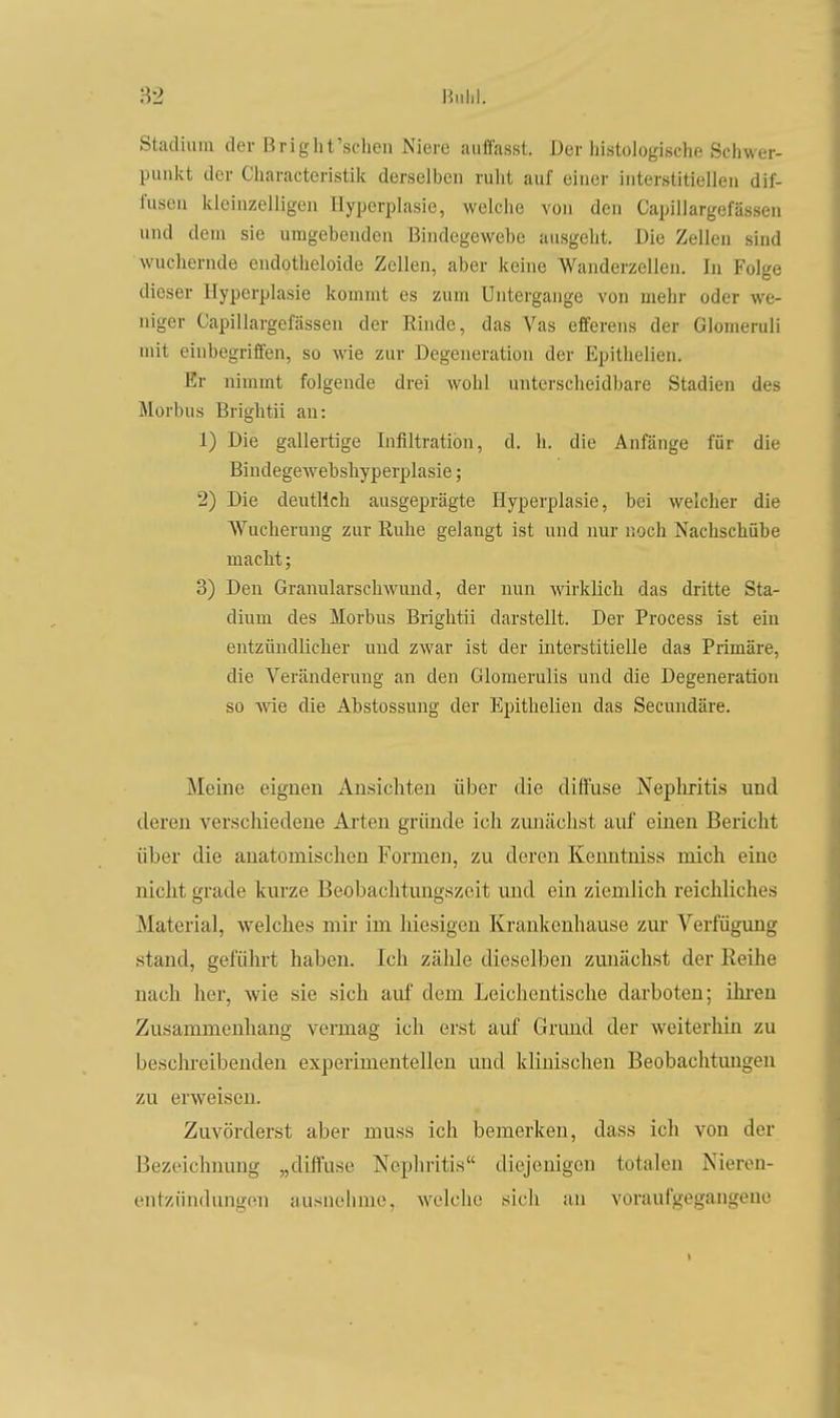 Hiilil. Stadium der ßright'schen Niere aiitfasst. Der histologische Schwer- punkt der Cliaracteristik derselben ruht auf einer interstitiellen dif- fusen kleinzelligen Hyperplasie, welche von den Capillargefässen und dem sie umgebenden Bindegewebe ausgeht. Die Zellen sind wuchernde eudotheloide Zellen, aber keine Wanderzellen. In Folge dieser Hyperplasie kommt es zum Untergange von mehr oder we- niger Capillargefässen der Rinde, das Vas efferens der Glomeruli mit einbegriffen, so wie zur Degeneration der Epithelien. Er nimmt folgende drei wohl untersclieidbare Stadien des Morbus Brightii an: 1) Die gallertige Infiltration, d. h. die Anfänge für die BindegeAvebshyperpIasie; 2) Die deutlich ausgeprägte Hyperplasie, bei welcher die AVucherung zur Ruhe gelangt ist und nur noch Nachschübe macht; 3) Den Granularschwund, der nun Avirklich das dritte Sta- dium des Morbus Brightii darstellt. Der Process ist ein entzündlicher und zwar ist der interstitielle das Primäre, die Veränderung an den Glomerulis und die Degeneration so wie die Abstossung der Epithelien das Secundäre. Meine eignen Ansichten über die diflüse Neplu-itis und deren verschiedene Ai'ten gründe ich zunächst auf einen Bericht über die anatomischen Formen, zu deren Kermtniss mich eine nicht grade kurze Beobachtmigszeit und ein ziemlich reichliches Material, welches mir im hiesigen Krankenhause zur A'^erfügung stand, geführt haben. Ich zähle dieselben zunächst der Reihe nach her, wie sie sich auf dem Leichentische darboten; üu-en Zusammenhang vermag ich erst auf Grund der weiterhin zu beschreibenden experimentellen und klinischen Beobachtungen zu erweisen. Zuvörderst aber muss ich bemerken, dass ich von der Bezeichnung „diffuse Nephritis diejenigen totalen Nieren- entzündungen ausnehme, welche sich an voraulgegangeuo