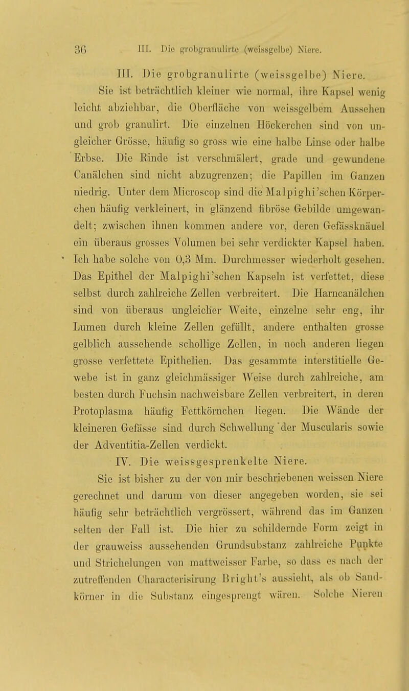 III. Die grobgranulirte (weissgelbe) Niere. Sie ist beträchtlich Ideiuer wie normal, ihre Kapsel wenig leicht abziehbar, die Oberfläche von wcissgelbem Aussehen und grob granulirt. Die einzelnen Höckorchen sind von un- gleicher Grösse, häufig so gross wie eine halbe Linse oder halbe Erbse. Die Rinde ist verschmälert, grade und gewundene Canälchen sind nicht abzugrenzen; die Papillen im Ganzen niedrig. Unter dem Microscop sind die Malpighi'schen Körper- chen häufig verkleinert, in glänzend fibröse Gebilde umgewan- delt; zwischen ihnen kommen andere vor, deren Gefässknäuel ein überaus grosses Volumen bei sehr verdickter Kapsel haben. Ich habe solche von 0,3 Mm. Durclunesser wiederholt gesehen. Das Epithel der Malpighi'schen Kapseln ist verfettet, diese selbst durch zalüreiche Zellen verbreitert. Die Harncanälchen sind von überaus ungleicher Weite, einzelne sehr eng, iln Lumen durch kleine Zellen gefüllt, andere enthalten grosse gelblich aussehende schollige Zellen, in noch anderen liegen grosse verfettete Epithelien. Das gesammte interstitielle Ge- webe ist in ganz gleichmässiger AVeise durch zahlreiche, am besten dm-ch Fuchsin nachweisbare Zellen verbreitert, in deren Protoplasma häufig Fettkörnchen liegen. Die Wände der kleineren Gefässe sind dm-ch Schwellung der Muscularis sowie der Adventitia-Zellen verdickt. IV. Die weissgesprenkelte Niere. Sie ist bisher zu der von mir beschriebenen weissen Niere gerechnet mid darum von dieser augegeben worden, sie sei häufig sehr beträchtlich vergrössert, während das im Ganzen selten der Fall ist. Die hier zu schildernde Form zeigt in der grauweiss aussehenden Grundsubstanz zahlreiche Punkte und Strichelungen von mattweisser Farbe, so dass es nach der zutrellcnden Characterisirung Bright's aussieht, als ob Sand- körner in ilio Substanz eingesprengt wären. Solche NiL-ren