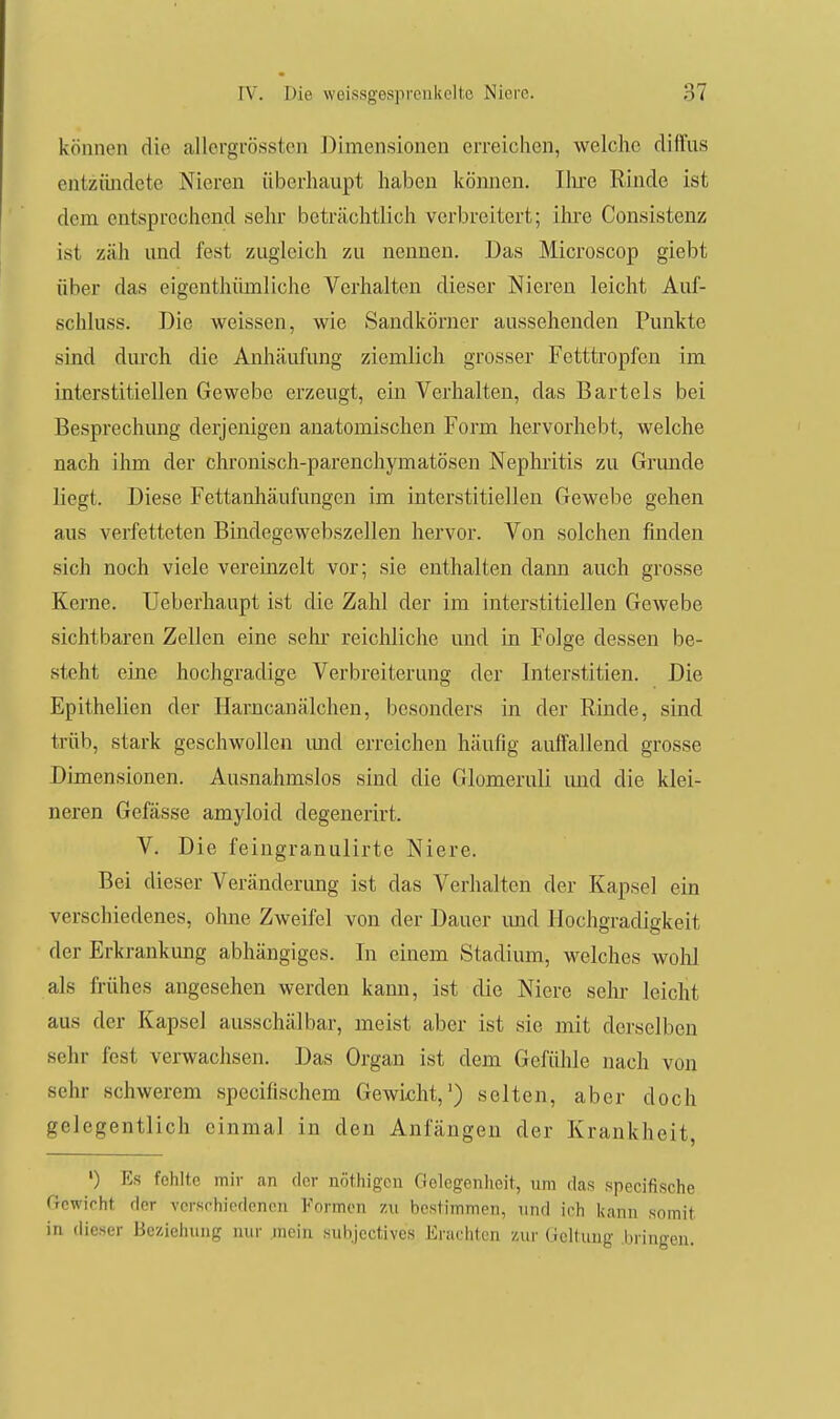 können die allergrösstcn J)imen,sionen erreichen, welche diffus entzündete Nieren überhaupt haben können. Ihre Rinde ist dem entsprechend sehr beträchtlich verbreitert; ilu'e Consistenz ist zäh und fest zugleich zu nennen. Das Microscop giebt über das eigenthümliche Verhalten dieser Niereu leicht Auf- schluss. Die weissen, wie Sandkörner aussehenden Punkte sind durch die Anhäufung ziemlich grosser Fetttropfen im interstitiellen Gewebe erzeugt, ein Verhalten, das Bartels bei Besprechung derjenigen anatomischen Form hervorhebt, welche nach ihm der chronisch-parenchymatösen Nephritis zu Grunde liegt. Diese Fettanhäufungen im interstitiellen Gewebe gehen aus verfetteten Bindegewebszellen hervor. Von solchen finden sich noch viele vereinzelt vor; sie enthalten dann auch grosse Kerne. Ueberhaupt ist die Zahl der im interstitiellen Gewebe sichtbaren Zellen eine sehr reichliche und in Folge dessen be- steht eine hochgradige Verbreiterung der Interstitien. Die Epithelien der Hamcanälchen, besonders in der Rinde, sind trüb, stark geschwollen imd erreichen häufig auffallend grosse Dimensionen. Ausnahmslos sind die Glomeruli imd die klei- neren Gefässe amyloid degenerirt. V. Die feingranulirte Niere. Bei dieser Veränderung ist das Verhalten der Kapsel ein verschiedenes, ohne Zweifel von der Dauer und Hochgradigkeit der Erkrankung abhängiges. In einem Stadium, welches wohl als frühes angesehen werden kann, ist die Niere sehr leicht aus der Kapsel ausschälbar, meist aber ist sie mit derselben sehr fest verwachsen. Das Organ ist dem Gefühle nach von sehr schwerem specifischem Gewicht,') selten, aber doch gelegentlich einmal in den Anfängen der Krankheit, ') Es fehlte mir <an der nöthigcn Gelegenheit, um das specifische frcwicht der versrhiedencn yormon zu bestimmen, und irh kann somit in dieser Beziehung nur ;nein subjectives Erachten zur (ioltung liriugen.