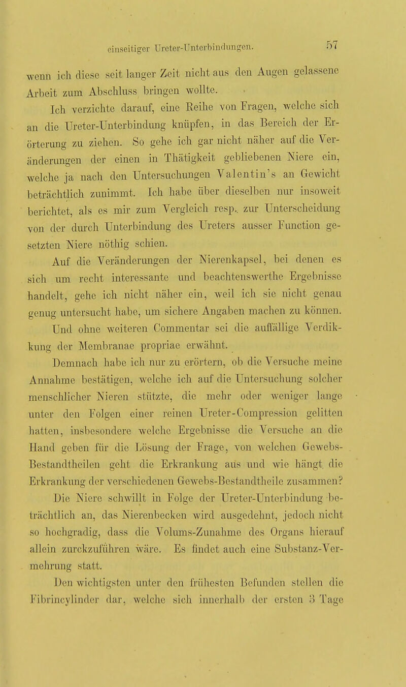 wenn ich diese seit langer Zeit niclit aus den Augen gelassene Arbeit zum Abscliluss bringen wollte. Ich verzichte darauf, eine Reihe von Fragen, welche sich an die Ureter-Unterbindimg knüpfen, in das Bereich der Er- örterung zu ziehen. So gehe ich gar nicht näher auf die Ver- änderungen der einen in Thätigkeit gebliebenen Niere ein, welche ja nach den Untersuchungen Valentin's an Gewicht beträchtlich zimimmt. Ich habe über dieselben nui* insoweit berichtet, als es mir zum Vergleich resp.. zur Unterscheidimg von der dm'ch Unterbindung dos Ureters ausser Fimction ge- setzten Niere nöthig scliien. Auf die Veränderimgen der Nierenkapsel, bei denen es sich um recht interessante und beachtenswerthe Ergebnisse handelt, gehe ich nicht näher ein, weil ich sie nicht genau genug untersucht habe, um sichere Angaben machen zu können. Und olme weiteren Commentar sei die auflallige Verclik- kung der Membranae propriae erwähnt. Demnach habe ich nm- zu erörtern, ob die Versuche meine Annahme bestätigen, welche ich auf die Untersuchimg solcher menschlicher Nieren stützte, die mehr oder weniger lange unter den Folgen einer reinen Ureter-Compression gelitten hatten, insbesondere welche Ergebnisse die Versuche an die Hand geben für die l^ösung der Frage, von welchen Gewebs- Bestandtheilen geht die Erkrankimg aus und wie hängt die Erkrankimg der verschiedenen Gewebs-Bestandtheile zusammen? Die Niere schwillt in Folge der Ureter-Unterbindung be- trächtlich an, das Nierenbecken wird ausgedehnt, jedoch nicht so hochgradig, dass die Volimis-Zunahme des Organs hierauf allein zurckzuführen wäre. Es findet auch eine Substanz-Ver- mehrung statt. Den wichtigsten unter den frühesten Befunden stellen die Fibrincylinder dar, welche sich imierhalb der ersten 3 Tage