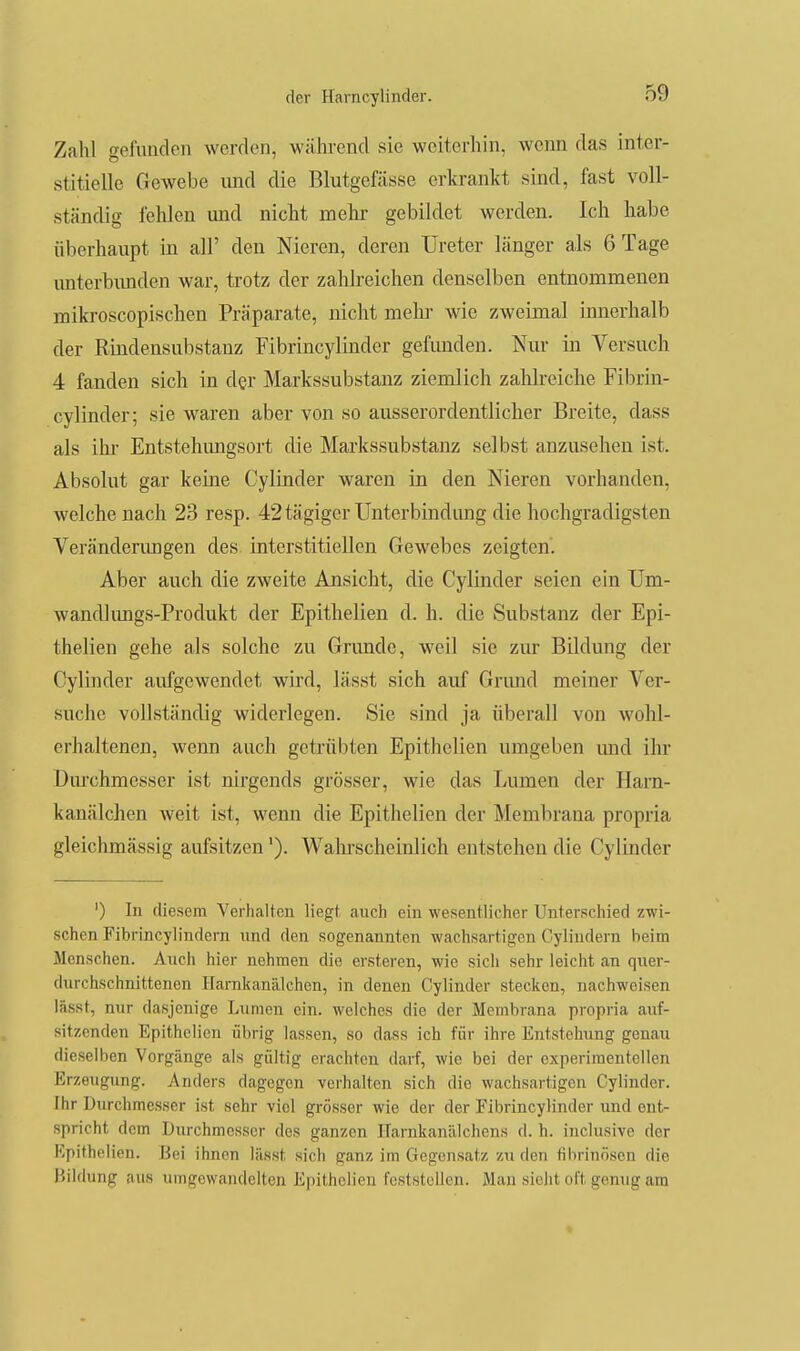 Zahl gefunden werden, während sie weiterhin, wenn das inter- stitielle Gewebe und die Blutgefässe erkrankt sind, fast voll- ständig fehlen und nicht mehr gebildet werden. Ich habe überhaupt in all' den Nieren, deren Ureter länger als 6 Tage imterbimden war, trotz der zahlreichen denselben entnommenen mikroscopischen Präparate, nicht mehr wie zweimal innerhalb der Rhidensubstanz Fibrincylinder gefimden. Nur in Versuch 4 fanden sich in der Markssubstanz ziemlich zaUreiche Fibrin- cylinder; sie waren aber von so ausserordentlicher Breite, dass als ihi- Entstehimgsort die Markssubstanz selbst anzusehen ist. Absolut gar keine Cylinder waren in den Nieren vorhanden, welche nach 23 resp. 42 tägiger Unterbindung die hochgradigsten Verändenmgen des interstitiellen Gewebes zeigten'. Aber auch die zweite Ansicht, die Cylinder seien ein Um- wandlimgs-Produkt der Epithelien d. h. die Substanz der Epi- thelien gehe als solche zu Grunde, weil sie zm- Bildung der Cylinder aufgewendet wird, lässt sich auf Gnmd meiner Ver- suche vollständig widerlegen. Sie sind ja überall von wohl- erhaltenen, weim auch getrübten Epithelien umgeben und ihr Diu'chmesser ist nii-gends grösser, wie das Lumen der Harn- kanälchen weit ist, wenn die Epithelien der Membrana propria gleichmässig aufsitzen'). Walnscheinlich entstehen die Cylinder ') In diesem Verhalten liegt auch ein wesentlicher Unterschied zwi- schen Fibrincylindern und den sogenannten wachsartigen Cyliudern heim Menschen. Auch hier nehmen die ersteren, wie sich sehr leicht an quer- durchschnittenen Harnkanälchen, in denen Cylinder stecken, nachweisen lässt, nur dasjenige Lumen ein. welches die der Membrana propria auf- sitzenden Epithelien übrig lassen, so dass ich für ihre Entstehung genau dieselben Vorgänge als gültig erachten darf, wie bei der experimentellen Erzeugung. Anders dagegen verhalten sich die wachsartigen Cylinder. Ihr Durchmesser ist sehr viel grösser wie der der Fibrincylinder und ent- spricht dem Durchmesser des ganzen ITarnkanälchens d. h. inclusive der Epithelien. Bei ihnen lässt sich ganz im Gegensatz zu den fibrinösen die Bildung aus umgewandelten Epithelien feststellen. Man sieht oft genug am