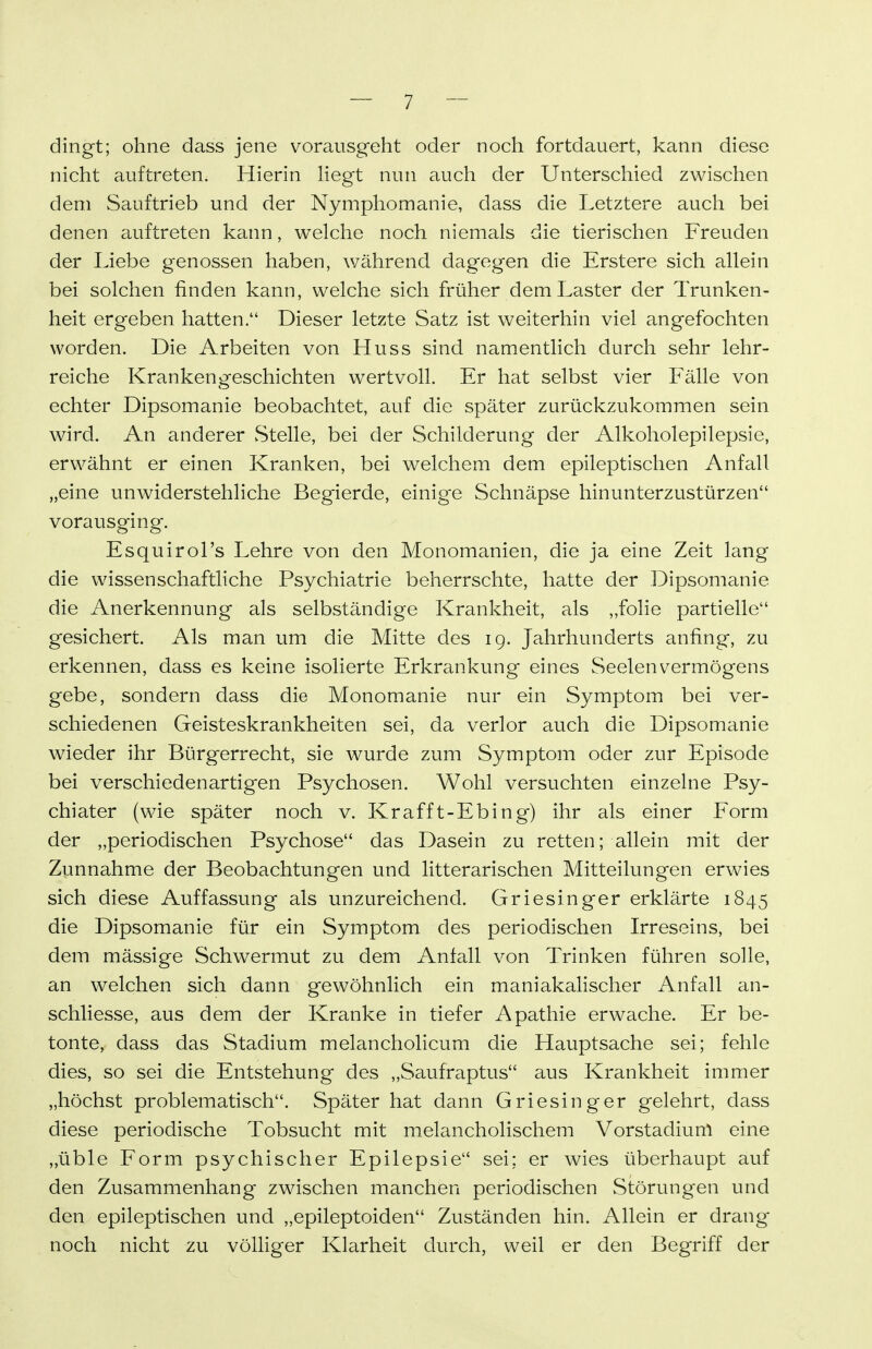 dingt; ohne dass jene vorausgeht oder noch fortdauert, kann diese nicht auftreten. Hierin Hegt nun auch der Unterschied zwischen dem Sauftrieb und der Nymphomanie, dass die Letztere auch bei denen auftreten kann, welche noch niemals die tierischen Freuden der Liebe genossen haben, während dagegen die Erstere sich allein bei solchen finden kann, welche sich früher dem Laster der Trunken- heit ergeben hatten. Dieser letzte Satz ist weiterhin viel angefochten worden. Die Arbeiten von Huss sind namentlich durch sehr lehr- reiche Krankengeschichten wertvoll. Er hat selbst vier Fälle von echter Dipsomanie beobachtet, auf die später zurückzukommen sein wird. An anderer vStelle, bei der Schilderung der Alkoholepilepsie, erwähnt er einen Kranken, bei welchem dem epileptischen Anfall „eine unwiderstehliche Begierde, einige Schnäpse hinunterzustürzen vorausging. Esquirol's Lehre von den Monomanien, die ja eine Zeit lang die wissenschaftliche Psychiatrie beherrschte, hatte der Dipsomanie die Anerkennung als selbständige Krankheit, als „folie partielle gesichert. Als man um die Mitte des 19. Jahrhunderts anfing, zu erkennen, dass es keine isolierte Erkrankung eines Seelen Vermögens gebe, sondern dass die Monomanie nur ein Symptom bei ver- schiedenen Geisteskrankheiten sei, da verlor auch die Dipsomanie wieder ihr Bürgerrecht, sie wurde zum Symptom oder zur Episode bei verschiedenartigen Psychosen. Wohl versuchten einzelne Psy- chiater (wie später noch v. Krafft-Ebing) ihr als einer Form der „periodischen Psychose das Dasein zu retten; allein mit der Zunnahme der Beobachtungen und litterarischen Mitteilungen erwies sich diese Auffassung als unzureichend. Griesinger erklärte 1845 die Dipsomanie für ein Symptom des periodischen Irreseins, bei dem mässige Schwermut zu dem Anfall von Trinken führen solle, an welchen sich dann gewöhnlich ein maniakalischer Anfall an- schliesse, aus dem der Kranke in tiefer Apathie erwache. Er be- tonte, dass das Stadium melancholicum die Hauptsache sei; fehle dies, so sei die Entstehung des „Saufraptus aus Krankheit immer „höchst problematisch. Später hat dann Griesinger gelehrt, dass diese periodische Tobsucht mit melancholischem Vorstadiunl eine „üble Form psychischer Epilepsie sei; er wies überhaupt auf den Zusammenhang zwischen manchen periodischen Störungen und den epileptischen und „epileptoiden Zuständen hin. Allein er drang noch nicht zu völliger Klarheit durch, weil er den Begriff der