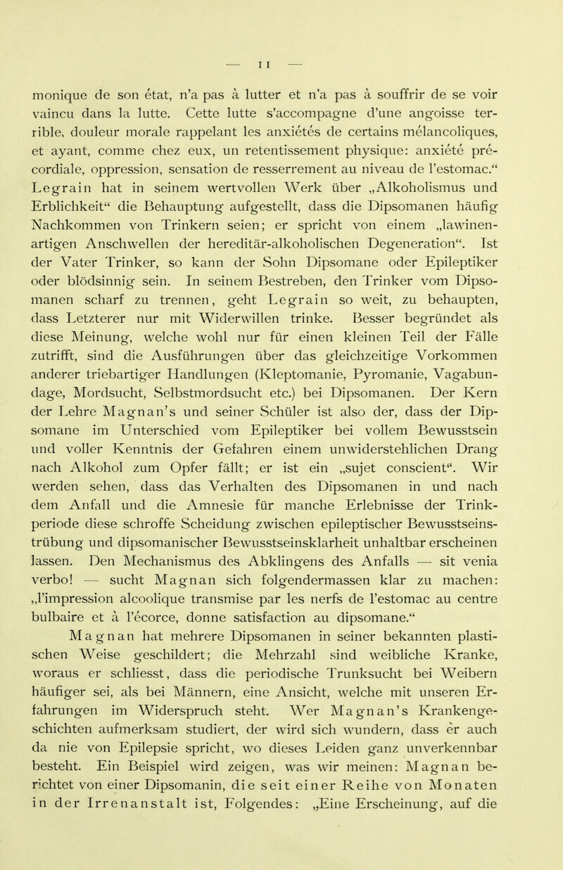 monique de son etat, n'a pas ä lutter et n'a pas ä souffrir de se voir vaincu dans la kitte. Cette lutte s'accompagne d'une angoisse ter- rible, douleur morale rappelant les anxietes de certains melancoliques, et ayant, comme chez eux, un retentissement physique: anxiete pre- cordiale, oppression, Sensation de resserrement au niveau de Festomac. Legrain hat in seinem wertvollen Werk über „Alkoholismus und Erblichkeit die Behauptung aufgestellt, dass die Dipsomanen häufig Nachkommen von Trinkern seien; er spricht von einem „lawinen- artigen Anschwellen der hereditär-alkoholischen Degeneration. Ist der Vater Trinker, so kann der Sohn Dipsomane oder Epileptiker oder blödsinnig sein. In seinem Bestreben, den Trinker vom Dipso- manen scharf zu trennen, geht Legrain so weit, zu behaupten, dass Letzterer nur mit Widerwillen trinke. Besser begründet als diese Meinung, welche wohl nur für einen kleinen Teil der Fälle zutrifft, sind die Ausführungen über das gleichzeitige Vorkommen anderer triebartiger Handlungen (Kleptomanie, Pyromanie, Vagabun- dage, Mordsucht, Selbstmordsucht etc.) bei Dipsomanen. Der Kern der Lehre Magnan's und seiner Schüler ist also der, dass der Dip- somane im Unterschied vom Epileptiker bei vollem Bewusstsein und voller Kenntnis der Gefahren einem unwiderstehlichen Drang nach Allcohol zum Opfer fällt; er ist ein „sujet conscient. Wir werden sehen, dass das Verhalten des Dipsomanen in und nach dem Anfall und die Amnesie für manche Erlebnisse der Trink- periode diese schroffe Scheidung zwischen epileptischer Bewusstseins- trübung und dipsomanischer Bewusstseinsklarheit unhaltbar erscheinen lassen. Den Mechanismus des Abklingens des Anfalls — sit venia verbo! — sucht Magnan sich folgendermassen klar zu machen: ,,rimpression alcoolique transmise par les nerfs de l'estomac au centre bulbaire et a l'ecorce, donne satisfaction au dipsomane. Magnan hat mehrere Dipsomanen in seiner bekannten plasti- schen Weise geschildert; die Mehrzahl sind weibliche Kranke, woraus er schliesst, dass die periodische Trunksucht bei Weibern häufiger sei, als bei Männern, eine Ansicht, welche mit unseren Er- fahrungen im Widerspruch steht. Wer Magnan's Krankenge- schichten aufmerksam studiert, der wird sich wundern, dass er auch da nie von Epilepsie spricht, wo dieses Leiden ganz unverkennbar besteht. Ein Beispiel wird zeigen, was wir meinen: Magnan be- richtet von einer Dipsomanin, die seit einer Reihe von Monaten in der Irrenanstalt ist, Folgendes: „Eine Erscheinung, auf die