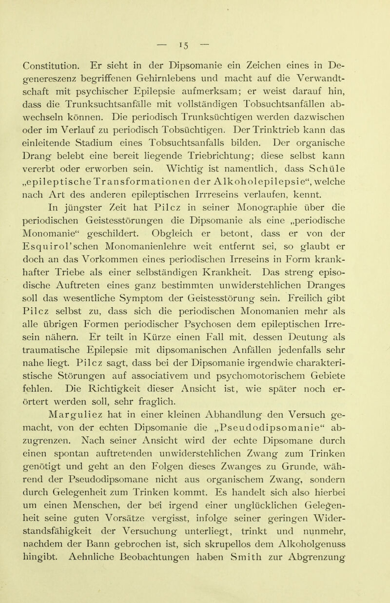 Constitution. Er sieht in der Dipsomanie ein Zeichen eines in De- genereszenz begriffenen Gehirnlebens und macht auf die Verwandt- schaft mit psychischer Epilepsie aufmerksam; er weist darauf hin, dass die Trunksuchtsanfälle mit vollständigen Tobsuchtsanfällen ab- wechseln können. Die periodisch Trunksüchtigen werden dazwischen oder im Verlauf zu periodisch Tobsüchtigen. Der Trinktrieb kann das einleitende Stadium eines Tobsuchtsanfalls bilden. Der organische Drang belebt eine bereit liegende Triebrichtung; diese selbst kann vererbt oder erworben sein. Wichtig ist namentlich, dass Schüle „epileptische Transformationen der Alkoholepilepsie, welche nach Art des anderen epileptischen Irrreseins verlaufen, kennt. In jüngster Zeit hat Pilcz in seiner Monographie über die periodischen Geistesstörungen die Dipsomanie als eine „periodische Monomanie geschildert. Obgleich er betont, dass er von der Esqu irol'sehen Monomanienlehre weit entfernt sei, so glaubt er doch an das Vorkommen eines periodischen Irreseins in Form krank- hafter Triebe als einer selbständigen Krankheit. Das streng episo- dische Auftreten eines ganz bestimmten unwiderstehlichen Dranges soll das wesentliche Symptom der Geistesstörung sein. Freilich gibt Pilcz selbst zu, dass sich die periodischen Monomanien mehr als alle übrigen Formen periodischer Psychosen dem epileptischen Irre- sein nähern. Er teilt in Kürze einen Fall mit, dessen Deutung als traumatische Epilepsie mit dipsomanischen Anfällen jedenfalls sehr nahe liegt. Pilcz sagt, dass bei der Dipsomanie irgendwie charakteri- stische Störungen auf associativem und psychomotorischem Gebiete fehlen. Die Richtigkeit dieser Ansicht ist, wie später noch er- örtert werden soll, sehr fraglich. Marguliez hat in einer kleinen Abhandlung den Versuch ge- macht, von der echten Dipsomanie die „Pseudodipsomanie ab- zugrenzen. Nach seiner Ansicht wird der echte Dipsomane durch einen spontan auftretenden unwiderstehlichen Zwang zum Trinken genötigt und geht an den Folgen dieses Zwanges zu Grunde, wäh- rend der Pseudodipsomane nicht aus organischem Zwang, sondern durch Gelegenheit zum Trinken kommt. Es handelt sich also hierbei um einen Menschen, der bei irgend einer unglücklichen Geleg-en- heit seine guten Vorsätze vergisst, infolge seiner geringen Wider- standsfähigkeit der Versuchung unterliegt, trinkt und nunmehr, nachdem der Bann gebrochen ist, sich skrupellos dem Alkoholgenuss hingibt. Aehnliche Beobachtungen haben Smith zur Abgrenzung