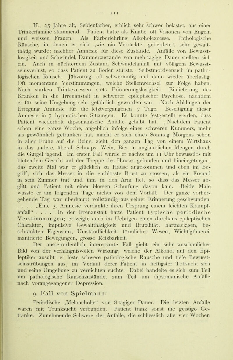 H., 25 Jahre alt, Seidenfärber, erblich sehr schwer belastet, aus einer Trinkerfamilie stammend. Patient hatte als Knabe oft Visionen von Eno-eln und weissen Frauen. Als Färberlehrling Alkoholexcesse. Pathologische Räusche, in denen er sich „wie ein Verrückter geberdete, sehr gewalt- thätig wurde; nachher Amnesie für diese Zustände. Anfälle von Bewusst- losigkeit und Schwindel, Dämmerzustände von mehrtägiger Dauer stellten sich ein. Auch in nüchternem Zustand Schwindelanfall mit völligem Bewusst- seinsverlust, so dass Patient zu Boden stürzte. Selbstmordversuch im patho- logischen Rausch. Jähzornig, oft schwermütig und dann wieder überlustig. Oft momentane Verstimmungen, welche Stellenwechsel zur Folge haben. Nach starken Trinkexcessen stets Erinnerungslosigkeit. Einlieferung des Kranken in die Irrenanstalt in schwerer epileptischer Psychose, nachdem er für seine Umgebung sehr gefährlich geworden war. Nach Abklingen der EiTCgung Amnesie für die letztvergangenen 7 Tage. Beseitigung dieser Amnesie in 7 hypnotischen Sitzungen. Es konnte festgestellt werden, dass Patient wiederholt dipsomanische Anfälle gehabt hat. ,,Nachdem Patient schon eine ganze Woche, angeblich infolge eines schweren Kummers, mehr als gewöhnlich getrunken hat, macht er sich eines Sonntag Morgens schon in aller Frühe auf die Beine, zieht den ganzen Tag von einem Wirtshaus in das andere, überall Schnaps, Wein, Bier in unglaublichen Mengen durch die Gurgel jagend. Im ersten Fall wurde er nachts um 11 Uhr bewusstlos mit blutendem Gesicht auf der Treppe des Hauses gefunden und hineingetragen; das zweite Mal war er dücklich zu Hause ang:ekommen und eben im Be- griff, sich das Messer in die entblösste Brust zu stossen, als ein Freund in sein Zimmer trat und ihm in den Arm fiel, so dass das Messer ab- glitt und Patient mit einer blossen Schürfung davon kam. Beide Male wusste er am folgenden Tage nichts von dem Vorfall. Der ganze vorher- gehende Tag war überhaupt vollständig aus seiner Erinnerung geschwunden. . . . . „Eine 3. Amnesie verdankte ihren Ursprung einem leichten Krampf- anfall .... In der Irrenanstalt hatte Patient typische periodische Verstimmungen; er zeigte auch im Uebrigen einen durchaus epileptischen Charakter, impulsive Gewaltthätigkeit und Brutalität, hartnäckigen, be- schränkten Eigensinn, Umständlichkeit, förmliches Wesen, Wichtigthuerei, manirierte Bewegungen, grosse Reizbarkeit. Der ausserordentlich interessante Fall giebt ein sehr anschauliches Bild von der verhängnisvollen Wirkung, welche der Alkohol auf den Epi- leptiker ausübt; er löste schwere pathologische Räusche und tiefe Bewusst- seinstrübungen aus, im Verlauf derer Patient in heftigster Tobsucht sich und seine Umo-ebuno; zu vernichten suchte. Dabei handelte es sich zum Teil um pathologische Rauschzustände, zum Teil um dipsomanische Anfälle nach vorangegangener Depression. 9. Fall von Spielmann: Periodische „Melancholie von 8 tägiger Dauer. Die letzten Anfälle waren mit Trunksucht verbunden. Patient trank sonst nie geistige Ge- tränke. Zunehmende Schwere der Anfälle, die schliesslich alle vier Wochen